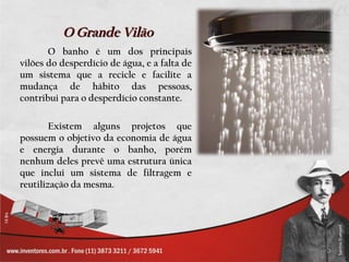 O Grande Vilão
       O banho é um dos principais
vilões do desperdício de água, e a falta de
um sistema que a recicle e facilite a
mudança de hábito das pessoas,
contribui para o desperdício constante.

        Existem alguns projetos que
possuem o objetivo da economia de água
e energia durante o banho, porém
nenhum deles prevê uma estrutura única
que inclui um sistema de filtragem e
reutilização da mesma.
 