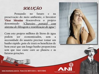 SOLUÇÃO
        Pensando no futuro e na
preservação do meio ambiente, o Inventor
Vitor Messias desenvolveu o projeto
denominado “Chuveiro portátil com
sistema de filtragem e reutilização de água”.

Com este projeto milhões de litros de água
podem      ser    economizados,     sem     a
necessidade do usuário precisar tomar um
banho rápido ,pois ele trará os benefícios de
bem estar que um longo banho proporciona
sem que isso custe caro ao planeta e às
futuras gerações.
 