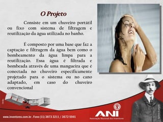 O Projeto
         Consiste em um chuveiro portátil
ou fixo com sistema de filtragem e
reutilização da água utilizada no banho.

         É composto por uma base que faz a
captação e filtragem da água bem como o
bombeamento da água limpa para a
reutilização. Essa água é filtrada e
bombeada através de uma mangueira que é
conectada no chuveiro especificamente
projetado para o sistema ou no cano
adaptado,     em    caso   do    chuveiro
convencional
 