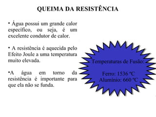 QUEIMA DA RESISTÊNCIA
• Água possui um grande calor
específico, ou seja, é um
excelente condutor de calor.
• A resistência é aquecida pelo
Efeito Joule a uma temperatura
muito elevada.
•A água em torno da
resistência é importante para
que ela não se funda.
Temperaturas de Fusão:
Ferro: 1536 ºC
Alumínio: 660 ºC
 