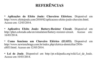 REFERÊNCIAS
• Aplicações do Efeito Joule: Chuveiros Elétricos. Disponível em
http://www.efeitojoule.com/2010/02/aplicacoes-efeito-joule-chuveiro.html.
Acesso em: 12/03/2014.
• Aplicativo Efeito Joule: Battery-Resistor Circuit. Disponível em
http://phet.colorado.edu/en/simulation/battery-resistor-circuit. Acesso em:
16/03/2014.
• Como funciona um Chuveiro Elétrico (EL033). Disponível em
http://www.newtoncbraga.com.br/index.php/eletrica-domiciliar/2936-
el033.html. Acesso em 12/03/2014.
• Lei de Joule. Disponível em http://pt.wikipedia.org/wiki/Lei_de_Joule.
Acesso em 10/03/2014.
 