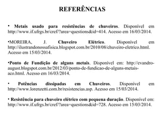 REFERÊNCIAS
• Metais usado para resistências de chuveiros. Disponível em
http://www.if.ufrgs.br/cref/?area=questions&id=414. Acesso em 16/03/2014.
•MOREIRA, J. Chuveiro Elétrico. Disponível em
http://ilustrandonossafisica.blogspot.com.br/2010/08/chuveiro-eletrico.html.
Acesso em 15/03/2014.
•Ponto de Fundição de alguns metais. Disponível em: http://evandro-
august.blogspot.com.br/2012/03/ponto-de-fundicao-de-alguns-metais-
aco.html. Acesso em 16/03/2014.
• Potências dissipadas em Chuveiros. Disponível em
http://www.lorenzetti.com.br/resistencias.asp. Acesso em 15/03/2014.
• Resistência para chuveiro elétrico com pequena duração. Disponível em:
http://www.if.ufrgs.br/cref/?area=questions&id=728. Acesso em 15/03/2014.
 
