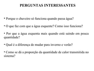 PERGUNTAS INTERESSANTES
• Porque o chuveiro só funciona quando passa água?
• O que faz com que a água esquente? Como isso funciona?
• Por que a água esquenta mais quando está saindo em pouca
quantidade?
• Qual é a diferença de mudar para inverno e verão?
• Como se dá a proporção da quantidade de calor transmitida no
sistema?
 