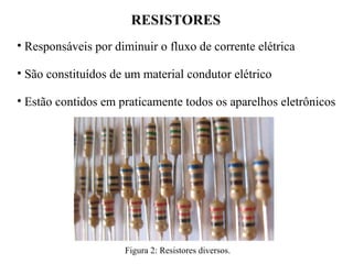 RESISTORES
• Responsáveis por diminuir o fluxo de corrente elétrica
• São constituídos de um material condutor elétrico
• Estão contidos em praticamente todos os aparelhos eletrônicos
Figura 2: Resistores diversos.
 