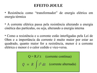 EFEITO JOULE
• Resistência como “transformador” de energia elétrica em
energia térmica
• A corrente elétrica passa pela resistência alterando a energia
cinética das partículas, ou seja, alterando a energia interna
• Como a resistência e a corrente estão interligadas pela Lei de
Ohm e a importância da corrente é muito maior por estar ao
quadrado, quanto maior for a resistência, menor é a corrente
elétrica e menor é o calor cedido e vice-versa.
Q = R.i².t (corrente contínua)
(corrente alternada)
 