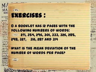 Exercises :
1) A booklet has 12 pages with the
following numbers of words:
271, 354, 296, 301, 333, 326, 285,
298, 327, 316, 287 and 314
What is the mean deviation of the
number of words per page?

 