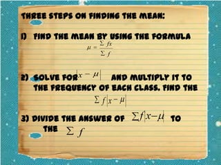 Three steps on finding the mean:
1) Find the mean by using the formula
fx
f

2) Solve for x
and multiply it to
the frequency of each class. Find the

f x
3) Divide the answer of
the
f

to

 