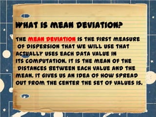 What is mean deviation?
The mean deviation is the first measure
of dispersion that we will use that
actually uses each data value in
its computation. It is the mean of the
distances between each value and the
mean. It gives us an idea of how spread
out from the center the set of values is.

 