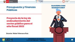 Presupuesto y Finanzas
Públicas
SAAVEDRA CHUI
SHARON KOREY
Proyecto de la ley de
endeudamiento del
sector público para el
año fiscal 2023
Docente: Rafael Villanueva Ruiz
UNIVERSIDAD DE HUÁNUCO
F.C.E CONTABILIDAD Y FINANZAS
 