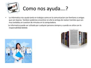 Como nos ayuda….?
• La informatica nos ayuda tanto en trabajos como en la comunicacion con famliares o amigos
que son lejanos. Tambien podemos encontrar en ella la ventaja de realzar tramites que son
muy tardados en cuestion de minutos en la computadora.
La informatica puede ser utilzada por cualquier persona siempre y cuando se utilce con la
responsabildad debida
 