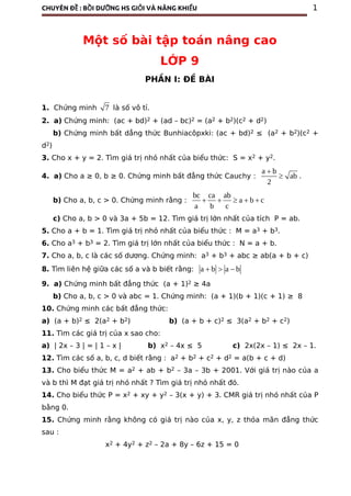CHUYÊN ĐỀ : BỒI DƯỠNG HS GIỎI VÀ NĂNG KHIẾU 1
Một số bài tập toán nâng cao
LỚP 9
PHẦN I: ĐỀ BÀI
1. Chứng minh 7 là số vô tỉ.
2. a) Chứng minh: (ac + bd)2 + (ad – bc)2 = (a2 + b2)(c2 + d2)
b) Chứng minh bất dẳng thức Bunhiacôpxki: (ac + bd)2 ≤ (a2 + b2)(c2 +
d2)
3. Cho x + y = 2. Tìm giá trị nhỏ nhất của biểu thức: S = x2 + y2.
4. a) Cho a ≥ 0, b ≥ 0. Chứng minh bất đẳng thức Cauchy :
a b
ab
2

 .
b) Cho a, b, c > 0. Chứng minh rằng :
bc ca ab
a b c
a b c
    
c) Cho a, b > 0 và 3a + 5b = 12. Tìm giá trị lớn nhất của tích P = ab.
5. Cho a + b = 1. Tìm giá trị nhỏ nhất của biểu thức : M = a3 + b3.
6. Cho a3 + b3 = 2. Tìm giá trị lớn nhất của biểu thức : N = a + b.
7. Cho a, b, c là các số dương. Chứng minh: a3 + b3 + abc ≥ ab(a + b + c)
8. Tìm liên hệ giữa các số a và b biết rằng: a b a b  
9. a) Chứng minh bất đẳng thức (a + 1)2 ≥ 4a
b) Cho a, b, c > 0 và abc = 1. Chứng minh: (a + 1)(b + 1)(c + 1) ≥ 8
10. Chứng minh các bất đẳng thức:
a) (a + b)2 ≤ 2(a2 + b2) b) (a + b + c)2 ≤ 3(a2 + b2 + c2)
11. Tìm các giá trị của x sao cho:
a) | 2x – 3 | = | 1 – x | b) x2 – 4x ≤ 5 c) 2x(2x – 1) ≤ 2x – 1.
12. Tìm các số a, b, c, d biết rằng : a2 + b2 + c2 + d2 = a(b + c + d)
13. Cho biểu thức M = a2 + ab + b2 – 3a – 3b + 2001. Với giá trị nào của a
và b thì M đạt giá trị nhỏ nhất ? Tìm giá trị nhỏ nhất đó.
14. Cho biểu thức P = x2 + xy + y2 – 3(x + y) + 3. CMR giá trị nhỏ nhất của P
bằng 0.
15. Chứng minh rằng không có giá trị nào của x, y, z thỏa mãn đẳng thức
sau :
x2 + 4y2 + z2 – 2a + 8y – 6z + 15 = 0
 