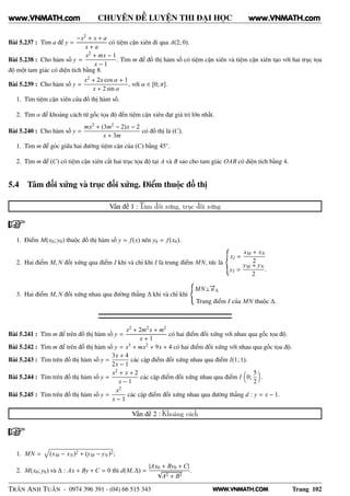 WWW.VNMATH.COM
CHUYÊN ĐỀ LUYỆN THI ĐẠI HỌC
Bài 5.237 : Tìm a để y =
−x2 + x + a
x + a
có tiệm cận xiên đi qua A(2; 0).
Bài 5.238 : Cho hàm số y =
x2 + mx − 1
x − 1
. Tìm m để đồ thị hàm số có tiệm cận xiên và tiệm cận xiên tạo với hai trục tọa
độ một tam giác có diện tích bằng 8.
Bài 5.239 : Cho hàm số y =
x2 + 2x cos α + 1
x + 2 sin α
, với α ∈ [0; π].
1. Tìm tiệm cận xiên của đồ thị hàm số.
2. Tìm α để khoảng cách từ gốc tọa độ đến tiệm cận xiên đạt giá trị lớn nhất.
Bài 5.240 : Cho hàm số y =
mx2 + (3m2 − 2)x − 2
x + 3m
có đồ thị là (C).
1. Tìm m để góc giữa hai đường tiệm cận của (C) bằng 45◦.
2. Tìm m để (C) có tiệm cận xiên cắt hai trục tọa độ tại A và B sao cho tam giác OAB có diện tích bằng 4.
5.4 Tâm đối xứng và trục đối xứng. Điểm thuộc đồ thị
Vấn đề 1 : Tâm đối xứng, trục đối xứng
1. Điểm M(x0; y0) thuộc đồ thị hàm số y = f(x) nên y0 = f(x0).
2. Hai điểm M, N đối xứng qua điểm I khi và chỉ khi I là trung điểm MN, tức là
xI =
xM + xN
2
yI =
yM + yN
2
.
3. Hai điểm M, N đối xứng nhau qua đường thẳng ∆ khi và chỉ khi
MN⊥−→u∆
Trung điểm I của MN thuộc ∆.
Bài 5.241 : Tìm m để trên đồ thị hàm số y =
x2 + 2m2x + m2
x + 1
có hai điểm đối xứng với nhau qua gốc tọa độ.
Bài 5.242 : Tìm m để trên đồ thị hàm số y = x3 + mx2 + 9x + 4 có hai điểm đối xứng với nhau qua gốc tọa độ.
Bài 5.243 : Tìm trên đồ thị hàm số y =
3x + 4
2x − 1
các cặp điểm đối xứng nhau qua điểm I(1; 1).
Bài 5.244 : Tìm trên đồ thị hàm số y =
x2 + x + 2
x − 1
các cặp điểm đối xứng nhau qua điểm I 0;
5
2
.
Bài 5.245 : Tìm trên đồ thị hàm số y =
x2
x − 1
các cặp điểm đối xứng nhau qua đường thẳng d : y = x − 1.
Vấn đề 2 : Khoảng cách
1. MN = (xM − xN)2 + (yM − yN)2;
2. M(x0; y0) và ∆ : Ax + By + C = 0 thì d(M, ∆) =
|Ax0 + By0 + C|
√
A2 + B2
.
TRẦN ANH TUẤN - 0974 396 391 - (04) 66 515 343 Trang 102
www.VNMATH.com www.VNMATH.com
 
