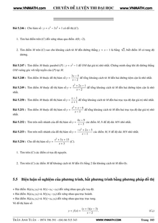 WWW.VNMATH.COM
CHUYÊN ĐỀ LUYỆN THI ĐẠI HỌC
Bài 5.246 : Cho hàm số : y = x3 − 3x2 + 1 có đồ thị (C).
1. Tìm hai điểm trên (C) đối xứng nhau qua điểm A(0; −2).
2. Tìm điểm M trên (C) sao cho khoảng cách từ M đến đường thẳng y = x − 1 là bằng
√
2, biết điểm M có tung độ
dương.
Bài 5.247 : Tìm điểm M thuộc parabol (P) : y = x2 − 1 để OM đạt giá trị nhỏ nhất. Chứng minh rằng khi đó đường thẳng
OM vuông góc với tiếp tuyến của (P) tại M.
Bài 5.248 : Tìm điểm M thuộc đồ thị hàm số y =
3x − 5
x − 2
để tổng khoảng cách từ M đến hai đường tiệm cận là nhỏ nhất.
Bài 5.249 : Tìm điểm M thuộc đồ thị hàm số y =
x2 + 2x − 1
x − 2
để tổng khoảng cách từ M đến hai đường tiệm cận là nhỏ
nhất.
Bài 5.250 : Tìm điểm M thuộc đồ thị hàm số y =
x − 1
x + 1
để tổng khoảng cách từ M đến hai trục tọa độ đạt giá trị nhỏ nhất.
Bài 5.251 : Tìm điểm M thuộc đồ thị hàm số y =
x2 + x − 6
x − 3
để tổng khoảng cách từ M đến hai trục tọa độ đạt giá trị nhỏ
nhất.
Bài 5.252 : Tìm trên mỗi nhánh của đồ thị hàm số y =
4x − 9
x − 3
các điểm M, N để độ dài MN nhỏ nhất.
Bài 5.253 : Tìm trên mỗi nhánh của đồ thị hàm số y =
−x2 + 2x − 5
x − 1
các điểm M, N để độ dài MN nhỏ nhất.
Bài 5.254 : Cho đồ thị hàm số y =
x2 + 5x + 15
x + 3
(C).
1. Tìm trên (C) các điểm có tọa độ nguyên.
2. Tìm trên (C) các điểm M để khoảng cách từ M đến Ox bằng 2 lần khoảng cách từ M đến Oy.
5.5 Biện luận số nghiệm của phương trình, bất phương trình bằng phương pháp đồ thị
+ Hai điểm M0(x0; y0) và M1(−x0; −y0) đối xứng nhau qua gốc toạ độ.
+ Hai điểm M0(x0; y0) và M2(x0; −y0) đối xứng nhau qua trục hoành.
+ Hai điểm M0(x0; y0) và M3(−x0; y0) đối xứng nhau qua trục trục tung.
Vẽ đồ thị hàm số
y = f(x) =
(x + 1)(x − 3)
x − 2
. (C0)
TRẦN ANH TUẤN - 0974 396 391 - (04) 66 515 343 Trang 103
www.VNMATH.com www.VNMATH.com
 