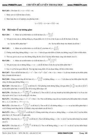 WWW.VNMATH.COM
CHUYÊN ĐỀ LUYỆN THI ĐẠI HỌC
Bài 5.263 : Cho hàm số y = (x + 1)2(2 − m).
1. Khảo sát và vẽ đồ thị hàm số trên ;
2. Biện luận theo m số nghiệm của phương trình :
(x + 1)2
(2 − x) = (m + 1)2
(2 − m).
5.6 Bài toán về sự tương giao
Bài 5.264 : 1. Khảo sát sự biến thiên và vẽ đồ thị hàm số y =
2x − 1
x + 1
.
2. Với giá trị nào của m, đường thẳng dm đi qua điểm A(−2; 2) và có hệ số góc m cắt đồ thị hàm số đã cho
(a) Tại hai điểm phân biệt ? (b) Tại hai điểm thuộc hai nhánh của đồ thị ?
Bài 5.265 : 1. Khảo sát sự biến thiên và vẽ đồ thị (C) của hàm số y =
x + 2
2x + 1
.
2. Chứng minh rằng đường thẳng y = mx + m − 1 luôn đi qua một điểm cố định của đường cong (C) khi m biến thiên.
3. Tìm các giá trị của m sao cho đường thẳng đã cho cắt (C) tại hai điểm thuộc cùng một nhánh của (C).
Bài 5.266 : 1. Khảo sát sự biến thiên và vẽ đồ thị hàm số y =
2x2 − x + 1
x − 1
.
2. Với giá trị nào của m đường thẳng y = m − x cắt đồ thị hàm số đã cho tại hai điểm phân biệt ?
3. Gọi A và B là hai giao điểm đó. Tìm tập hợp trung điểm M của đoạn thẳng AB khi m biến thiên.
Bài 5.267 : Tìm m để đồ thị hàm số y = x3 − 3(m + 1)x2 + 2(m2 + 4m + 1)x − 4m(m + 1) cắt trục hoành tại ba điểm phân
biệt có hoành độ lớn hơn 1.
Bài 5.268 : Chứng minh rằng đồ thị hàm số y =
x2 + 2x
x + 1
và đường thẳng y = −x − 3 cắt nhau tại hai điểm phân biệt đối
xứng với nhau qua đường thẳng y = x.
Bài 5.269 : Cho hàm số y =
x2 + 3
x + 1
có đồ thị (C). Viết phương trình đường thẳng d đi qua điểm 2;
2
5
sao cho d cắt (C)
tại hai điểm phân biệt A và B sao cho M là trung điểm đoạn AB.
Bài 5.270 : Cho hàm số y =
x2 + mx − 8
x − m
có đồ thị (C). Tìm m để (C) cắt trục hoành tại hai điểm phân biệt A và B sao cho
tiếp tuyến với (C) tại A và B vuông góc với nhau.
Bài 5.271 : Cho đường cong y = x3 − x2 +18mx−2m. Tìm m để đường cong cắt trục hoành tại ba điểm phân biệt có hoành
độ x1, x2, x3 sao cho x1 < 0 < x2 < x3.
Bài 5.272 : Cho hàm số y =
x2 + x − 1
x − 1
có đồ thị (C). Tìm m để (C) cắt đường thẳng y = −x + m tại hai điểm phân biệt A
và B. Chứng minh rằng khi ấy A, B thuộc cùng một nhánh của đồ thị (C).
Bài 5.273 : Cho y =
−x2 + x + 1
x − 1
có đồ thị (C). Chứng minh rằng với mọi m, đường thẳng y = m luôn cắt (C) tại hai điểm
phân biệt A, B. Tìm m để A, B ngắn nhất.
Bài 5.274 : Cho hàm số y =
2x2 − 3x
x − 2
có đồ thị (C). Tìm k để đường thẳng y = 2kx−k cắt (C) tại hai điểm thuộc hai nhánh
của (C).
Bài 5.275 : Cho hàm số y =
x2 + 4x + 1
x + 2
có đồ thị (C). Tìm m để đường thẳng y = mx + 2 − m cắt (C) tại hai điểm thuộc
cùng một nhánh của (C).
TRẦN ANH TUẤN - 0974 396 391 - (04) 66 515 343 Trang 108
www.VNMATH.com www.VNMATH.com
 