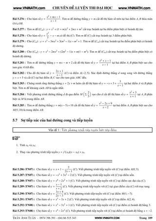 WWW.VNMATH.COM
CHUYÊN ĐỀ LUYỆN THI ĐẠI HỌC
Bài 5.276 : Cho hàm số y =
x2 + mx − 1
x − 1
. Tìm m để đường thẳng y = m cắt đồ thị hàm số trên tại hai điểm A, B thỏa mãn
OA⊥OB.
Bài 5.277 : Tìm m để (Cm) : y = x3 + (1 + m)x2 + 2mx + m2 cắt trục hoành tại ba điểm phân biệt có hoành độ âm.
Bài 5.278 : Cho hàm số y =
x3
3
− x − m có đồ thị (C). Tìm m để (C) cắt trục hoành tại 3 điểm phân biệt.
Bài 5.279 : Cho (Cm) : y = x3 − 3mx2 + 3(m2 − 1)x − m2 + 1. Tìm m để (Cm) cắt trục hoành tại ba điểm phân biệt có hoành
độ dương.
Bài 5.280 : Cho (Cm) : y = x3 − 2mx2 + (2m2 − 1)x + m(1 − m2). Tìm m để (Cm) cắt trục hoành tại ba điểm phân biệt có
hoành độ dương.
Bài 5.281 : Tìm m để đường thẳng y = mx − m + 2 cắt đồ thị hàm số y =
x2 + x − 1
x − 1
tại hai điểm A, B phân biệt sao cho
tam giác OAB đều.
Bài 5.282 : Cho đồ thị hàm số y =
2x + 1
x − 1
(C) và điểm A(−2; 5). Xác định đường thẳng d song song với đường thẳng
y = x + 5 và cắt (C) tại hai điểm B,C sao cho tam giác ABC đều.
Bài 5.283 : Chứng minh rằng đường thẳng y = 2x + m luôn cắt đồ thị hàm số y = −x + 3 +
3
x − 1
tại hai điểm A và B phân
biệt. Tìm m để khoảng cách AB là ngắn nhất.
Bài 5.284 : Viết phương trình đường thẳng d đi qua điểm M 2;
2
5
sao cho d cắt đồ thị hàm số y =
x2 + 3
x + 1
tại A, B phân
biệt và M là trung điểm AB.
Bài 5.285 : Tìm m để đường thẳng y = m(x − 5) + 10 cắt đồ thị hàm số y =
x2 − 2x + 9
x − 2
tại hai điểm A, B phân biệt sao cho
M(5; 10) là trung điểm AB.
5.7 Sự tiếp xúc của hai đường cong và tiếp tuyến
Vấn đề 1 : Viết phương trình tiếp tuyến biết tiếp điểm
1. Tính x0 và y0;
2. Thay vào phương trình tiếp tuyến y = y′(x0)(x − x0) + y0.
Bài 5.286 (TN07) : Cho hàm số y = x + 1 −
2
2x − 1
(C). Viết phương trình tiếp tuyến với (C) tại điểm A(0; 3).
Bài 5.287 (TN07) : Cho hàm số y = −x3 + 3x2 − 2 (C). Viết phương trình tiếp tuyến với (C) tại điểm uốn.
Bài 5.288 (TN07) : Cho hàm số y = x4 − 2x2 + 1 (C). Viết phương trình tiếp tuyến với (C) tại điểm cực đại của (C).
Bài 5.289 (TN07) : Cho hàm số y =
x − 1
x + 2
(C). Viết phương trình tiếp tuyến với (C) tại giao điểm của (C) với trục tung.
Bài 5.290 (TN07) : Cho hàm số y =
3x + 4
2x − 3
(C). Viết phương trình tiếp tuyến với (C) tại điểm M(1; −7).
Bài 5.291 (TN07) : Cho hàm số y = x3 − 3x + 2 (C). Viết phương trình tiếp tuyến với (C) tại điểm A(2; 4).
Bài 5.292 (TN08) : Cho hàm số y = x3 − 3x2 + 1 (C). Viết phương trình tiếp tuyến với (C) tại điểm có hoành độ bằng 3.
Bài 5.293 (TN08) : Cho hàm số y = x4 − 2x2 (C). Viết phương trình tiếp tuyến với (C) tại điểm có hoành độ bằng x = −2.
TRẦN ANH TUẤN - 0974 396 391 - (04) 66 515 343 Trang 109
www.VNMATH.com www.VNMATH.com
 