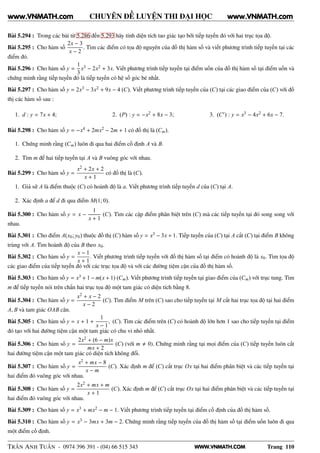 WWW.VNMATH.COM
CHUYÊN ĐỀ LUYỆN THI ĐẠI HỌC
Bài 5.294 : Trong các bài từ 5.286 đến 5.293 hãy tính diện tích tao giác tạo bởi tiếp tuyến đó với hai trục tọa độ.
Bài 5.295 : Cho hàm số
2x − 3
x − 2
. Tìm các điểm có tọa độ nguyên của đồ thị hàm số và viết phương trình tiếp tuyến tại các
điểm đó.
Bài 5.296 : Cho hàm số y =
1
3
x3 − 2x2 + 3x. Viết phương trình tiếp tuyến tại điểm uốn của đồ thị hàm số tại điểm uốn và
chứng minh rằng tiếp tuyến đó là tiếp tuyến có hệ số góc bé nhất.
Bài 5.297 : Cho hàm số y = 2x3 − 3x2 + 9x − 4 (C). Viết phương trình tiếp tuyến của (C) tại các giao điểm của (C) với đồ
thị các hàm số sau :
1. d : y = 7x + 4; 2. (P) : y = −x2 + 8x − 3; 3. (C′) : y = x3 − 4x2 + 6x − 7.
Bài 5.298 : Cho hàm số y = −x4 + 2mx2 − 2m + 1 có đồ thị là (Cm).
1. Chứng minh rằng (Cm) luôn đi qua hai điểm cố định A và B.
2. Tìm m để hai tiếp tuyến tại A và B vuông góc với nhau.
Bài 5.299 : Cho hàm số y =
x2 + 2x + 2
x + 1
có đồ thị là (C).
1. Giả sử A là điểm thuộc (C) có hoành độ là a. Viết phương trình tiếp tuyến d của (C) tại A.
2. Xác định a để d đi qua điểm M(1; 0).
Bài 5.300 : Cho hàm số y = x −
1
x + 1
(C). Tìm các cặp điểm phân biệt trên (C) mà các tiếp tuyến tại đó song song với
nhau.
Bài 5.301 : Cho điểm A(x0; y0) thuộc đồ thị (C) hàm số y = x3 − 3x + 1. Tiếp tuyến của (C) tại A cắt (C) tại điểm B không
trùng với A. Tìm hoành độ của B theo x0.
Bài 5.302 : Cho hàm số y =
x − 1
x + 1
. Viết phương trình tiếp tuyến với đồ thị hàm số tại điểm có hoành độ là x0. Tìm tọa độ
các giao điểm của tiếp tuyến đó với các trục tọa độ và với các đường tiệm cận của đồ thị hàm số.
Bài 5.303 : Cho hàm số y = x3 + 1 − m(x + 1) (Cm). Viết phương trình tiếp tuyến tại giao điểm của (Cm) với trục tung. Tìm
m để tiếp tuyến nói trên chắn hai trục tọa độ một tam giác có diện tích bằng 8.
Bài 5.304 : Cho hàm số y =
x2 + x − 2
x − 2
(C). Tìm điểm M trên (C) sao cho tiếp tuyến tại M cắt hai trục tọa độ tại hai điểm
A, B và tam giác OAB cân.
Bài 5.305 : Cho hàm số y = x + 1 +
1
x − 1
, (C). Tìm các điểm trên (C) có hoành độ lớn hơn 1 sao cho tiếp tuyến tại điểm
đó tạo với hai đường tiệm cận một tam giác có chu vi nhỏ nhất.
Bài 5.306 : Cho hàm số y =
2x2 + (6 − m)x
mx + 2
(C) (với m 0). Chứng minh rằng tại mọi điểm của (C) tiếp tuyến luôn cắt
hai đường tiệm cận một tam giác có diện tích không đổi.
Bài 5.307 : Cho hàm số y =
x2 + mx − 8
x − m
(C). Xác định m để (C) cắt trục Ox tại hai điểm phân biệt và các tiếp tuyến tại
hai điểm đó vuông góc với nhau.
Bài 5.308 : Cho hàm số y =
2x2 + mx + m
x + 1
(C). Xác định m để (C) cắt trục Ox tại hai điểm phân biệt và các tiếp tuyến tại
hai điểm đó vuông góc với nhau.
Bài 5.309 : Cho hàm số y = x3 + mx2 − m − 1. Viết phương trình tiếp tuyến tại điểm cố định của đồ thị hàm số.
Bài 5.310 : Cho hàm số y = x3 − 3mx + 3m − 2. Chứng minh rằng tiếp tuyến của đồ thị hàm số tại điểm uốn luôn đi qua
một điểm cố định.
TRẦN ANH TUẤN - 0974 396 391 - (04) 66 515 343 Trang 110
www.VNMATH.com www.VNMATH.com
 