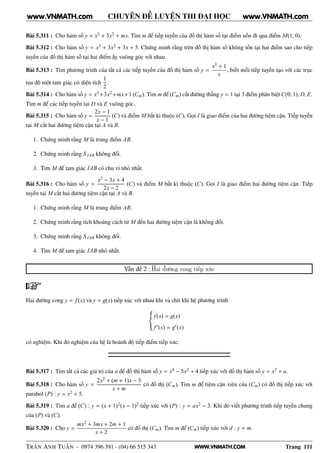 WWW.VNMATH.COM
CHUYÊN ĐỀ LUYỆN THI ĐẠI HỌC
Bài 5.311 : Cho hàm số y = x3 + 3x2 + mx. Tìm m để tiếp tuyến của đồ thị hàm số tại điểm uốn đi qua điểm M(1; 0).
Bài 5.312 : Cho hàm số y = x3 + 3x2 + 3x + 5. Chứng minh rằng trên đồ thị hàm số không tồn tại hai điểm sao cho tiếp
tuyến của đồ thị hàm số tại hai điểm ấy vuông góc với nhau.
Bài 5.313 : Tìm phương trình của tất cả các tiếp tuyến của đồ thị hàm số y =
x3 + 1
x
, biết mỗi tiếp tuyến tạo với các trục
tọa độ một tam giác có diện tích
1
2
.
Bài 5.314 : Cho hàm số y = x3 +3x2 +mx+1 (Cm). Tìm m để (Cm) cắt đường thẳng y = 1 tại 3 điểm phân biệt C(0; 1), D, E.
Tìm m để các tiếp tuyến tại D và E vuông góc.
Bài 5.315 : Cho hàm số y =
2x − 1
x − 1
(C) và điểm M bất kì thuộc (C). Gọi I là giao điểm của hai đường tiệm cận. Tiếp tuyến
tại M cắt hai đường tiệm cận tại A và B.
1. Chứng minh rằng M là trung điểm AB.
2. Chứng minh rằng S IAB không đổi.
3. Tìm M để tam giác IAB có chu vi nhỏ nhất.
Bài 5.316 : Cho hàm số y =
x2 − 3x + 4
2x − 2
(C) và điểm M bất kì thuộc (C). Gọi I là giao điểm hai đường tiệm cận. Tiếp
tuyến tại M cắt hai đường tiệm cận tại A và B.
1. Chứng minh rằng M là trung điểm AB.
2. Chứng minh rằng tích khoảng cách từ M đến hai đường tiệm cận là không đổi.
3. Chứng minh rằng S IAB không đổi.
4. Tìm M để tam giác IAB nhỏ nhất.
Vấn đề 2 : Hai đường cong tiếp xúc
Hai đường cong y = f(x) và y = g(x) tiếp xúc với nhau khi và chit khi hệ phương trình
f(x) = g(x)
f′(x) = g′(x)
có nghiệm. Khi đó nghiệm của hệ là hoành độ tiếp điểm tiếp xúc.
Bài 5.317 : Tìm tất cả các giá trị của a để đồ thị hàm số y = x4 − 5x2 + 4 tiếp xúc với đồ thị hàm số y = x2 + a.
Bài 5.318 : Cho hàm số y =
2x2 + (m + 1)x − 3
x + m
có đồ thị (Cm). Tìm m để tiệm cận xiên của (Cm) có đồ thị tiếp xúc với
parabol (P) : y = x2 + 5.
Bài 5.319 : Tìm a để (C) : y = (x + 1)2(x − 1)2 tiếp xúc với (P) : y = ax2 − 3. Khi đó viết phương trình tiếp tuyến chung
của (P) và (C).
Bài 5.320 : Cho y =
mx2 + 3mx + 2m + 1
x + 2
có đồ thị (Cm). Tìm m để (Cm) tiếp xúc với d : y = m.
TRẦN ANH TUẤN - 0974 396 391 - (04) 66 515 343 Trang 111
www.VNMATH.com www.VNMATH.com
 