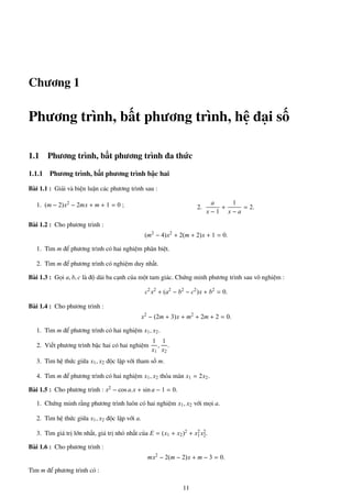 Chương 1
Phương trình, bất phương trình, hệ đại số
1.1 Phương trình, bất phương trình đa thức
1.1.1 Phương trình, bất phương trình bậc hai
Bài 1.1 : Giải và biện luận các phương trình sau :
1. (m − 2)x2 − 2mx + m + 1 = 0 ; 2.
a
x − 1
+
1
x − a
= 2.
Bài 1.2 : Cho phương trình :
(m2
− 4)x2
+ 2(m + 2)x + 1 = 0.
1. Tìm m để phương trình có hai nghiệm phân biệt.
2. Tìm m để phương trình có nghiệm duy nhất.
Bài 1.3 : Gọi a, b, c là độ dài ba cạnh của một tam giác. Chứng minh phương trình sau vô nghiệm :
c2
x2
+ (a2
− b2
− c2
)x + b2
= 0.
Bài 1.4 : Cho phương trình :
x2
− (2m + 3)x + m2
+ 2m + 2 = 0.
1. Tìm m để phương trình có hai nghiệm x1, x2.
2. Viết phương trình bậc hai có hai nghiệm
1
x1
,
1
x2
.
3. Tìm hệ thức giữa x1, x2 độc lập với tham số m.
4. Tìm m để phương trình có hai nghiệm x1, x2 thỏa mãn x1 = 2x2.
Bài 1.5 : Cho phương trình : x2 − cos a.x + sin a − 1 = 0.
1. Chứng minh rằng phương trình luôn có hai nghiệm x1, x2 với mọi a.
2. Tìm hệ thức giữa x1, x2 độc lập với a.
3. Tìm giá trị lớn nhất, giá trị nhỏ nhất của E = (x1 + x2)2 + x2
1x2
2.
Bài 1.6 : Cho phương trình :
mx2
− 2(m − 2)x + m − 3 = 0.
Tìm m để phương trình có :
11
 