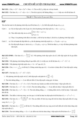 WWW.VNMATH.COM
CHUYÊN ĐỀ LUYỆN THI ĐẠI HỌC
Bài 5.321 : Cho y = 2x3 − 3(m + 3)x2 + 18mx − 8. Tìm m để (Cm) tiếp xúc với trục hoành.
Bài 5.322 : Cho hàm số y = x3 + k(x + 1) + 1. Tìm tất cả giá trị k để đường thẳng y = x + 1 tiếp xúc với đồ thị hàm số.
Vấn đề 3 : Tiếp tuyến đi qua một điểm
Yêu cầu bài toán là viết phương trình tiếp của đồ thị hàm số y = f(x) biết tiếp tuyến đi qua A(xA; yA).
Cách 1 : (a) Giả sử tiếp tuyến có hệ số góc là k, khi đó phương trình tiếp tuyến là y = k(x − xA) + yA.
(b) Theo điều kiện tiếp xúc ta có hệ
f(x) = k(x − xA) + yA
f′(x) = k.
(c) Thay k vào phương trình đầu ta tìm được x, thế trở lại tìm được k, khi đó ta có phương trình tiếp tuyến.
Cách 2 : (a) Giả sử hoành độ tiếp điểm là x0, khi đó phương trình tiếp tuyến là y = f′(x0)(x − x0) + y0.
(b) Do tiếp tuyến đi qua A, nên ta có yA = f′(x0)(xA − x0)+y0. Từ đó tìm được x0, vì vậy viết được phương trình
tiếp tuyến.
Bài 5.323 (TN05) : Cho hàm số y =
2x + 1
x + 1
(C). Viết phương trình tiếp tuyến của (C), biết tiếp tuyến đó đi qua điểm
A(−1; 3).
Bài 5.324 : Viết phương trình đường thẳng đi qua điểm A(0; 1) và tiếp xúc với đồ thị hàm số y = x3 − 3x2 + 2.
Bài 5.325 : Viết phương trình tiếp tuyến của y = 3x − 4x3 qua A(1; 3).
Bài 5.326 : Cho y = x +
1
x + 1
có đồ thị (C). Chứng minh rằng qua A(1; −1) ta luôn vẽ được đến (C) hai tiếp tuyến vuông
góc.
Bài 5.327 : Cho hàm số y = x3 − 3x2 + 2 (C).
1. Viết phương trình tiếp tuyến với (C), biết tiếp tuyến xuất phát từ A
23
9
; −2 .
2. Tìm trên đường thẳng y = −2 các điểm kẻ đến (C) hai tiếp tuyến vuông góc với nhau.
Bài 5.328 : Cho hàm số y = −x3 + 3x + 2 (C). Tìm trên trục hoành các điểm từ đó kẻ được 3 tiếp tuyến đến (C).
Bài 5.329 : Cho hàm số y = x3 − 12x + 12 (C). Tìm trên đường thẳng y = −4 các điểm kẻ được 3 tiếp tuyến đến (C).
Bài 5.330 : Cho hàm số y = x3 − 12x + 12. Tìm trên đường thẳng y = −4 những điểm từ đó có thể kẻ được 3 tiếp tuyến
đến đồ thị.
Bài 5.331 : Tìm điểm A trên trục tung, sao cho qua A có thể kẻ được ba tiếp tuyến tới đồ thị hàm số y = −x4 + x2 − 1.
Bài 5.332 : Cho hàm số y =
x2 − 6x + 9
−x + 2
(C). Tìm các điểm M trên trục tung để từ đó kẻ được tiếp tuyến đến (C) song
song với d : y = −
3
4
x.
Bài 5.333 : Cho hàm số y =
x + 1
x − 1
có đồ thị (C). Tìm những điểm trên trục tung mà từ mỗi điểm đó chỉ kẻ được đúng một
tiếp tuyến đến (C).
Bài 5.334 : Tìm trên đường thẳng y = 2x + 1 các điểm mà từ đó kẻ được đúng 1 tiếp tuyến tới đồ thị hàm số y =
x + 3
x − 1
.
TRẦN ANH TUẤN - 0974 396 391 - (04) 66 515 343 Trang 112
www.VNMATH.com www.VNMATH.com
 