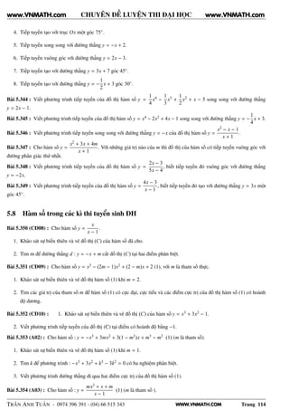 WWW.VNMATH.COM
CHUYÊN ĐỀ LUYỆN THI ĐẠI HỌC
4. Tiếp tuyến tạo với trục Ox một góc 75◦.
5. Tiếp tuyến song song với đường thẳng y = −x + 2.
6. Tiếp tuyến vuông góc với đường thẳng y = 2x − 3.
7. Tiếp tuyến tạo với đường thẳng y = 3x + 7 góc 45◦.
8. Tiếp tuyến tạo với đường thẳng y = −
1
2
x + 3 góc 30◦.
Bài 5.344 : Viết phương trình tiếp tuyến của đồ thị hàm số y =
1
4
x4 −
1
3
x3 +
1
2
x2 + x − 5 song song với đường thẳng
y = 2x − 1.
Bài 5.345 : Viết phương trình tiếp tuyến của đồ thị hàm số y = x4 − 2x2 + 4x − 1 song song với đường thẳng y = −
1
4
x + 3.
Bài 5.346 : Viết phương trình tiếp tuyến song song với đường thẳng y = −x của đồ thị hàm số y =
x2 − x − 1
x + 1
.
Bài 5.347 : Cho hàm số y =
x2 + 3x + 4m
x + 1
. Với những giá trị nào của m thì đồ thị của hàm số có tiếp tuyến vuông góc với
đường phân giác thứ nhất.
Bài 5.348 : Viết phương trình tiếp tuyến của đồ thị hàm số y =
2x − 3
5x − 4
, biết tiếp tuyến đó vuông góc với đường thẳng
y = −2x.
Bài 5.349 : Viết phương trình tiếp tuyến của đồ thị hàm số y =
4x − 3
x − 1
, biết tiếp tuyến đó tạo với đường thẳng y = 3x một
góc 45◦.
5.8 Hàm số trong các kì thi tuyển sinh ĐH
Bài 5.350 (CĐ08) : Cho hàm số y =
x
x − 1
.
1. Khảo sát sự biến thiên và vẽ đồ thị (C) của hàm số đã cho.
2. Tìm m để đường thẳng d : y = −x + m cắt đồ thị (C) tại hai điểm phân biệt.
Bài 5.351 (CĐ09) : Cho hàm số y = x3 − (2m − 1)x2 + (2 − m)x + 2 (1), với m là tham số thực.
1. Khảo sát sự biến thiên và vẽ đồ thị hàm số (1) khi m = 2.
2. Tìm các giá trị của tham số m để hàm số (1) có cực đại, cực tiểu và các điểm cực trị của đồ thị hàm số (1) có hoành
độ dương.
Bài 5.352 (CĐ10) : 1. Khảo sát sự biến thiên và vẽ đồ thị (C) của hàm số y = x3 + 3x2 − 1.
2. Viết phương trình tiếp tuyến của đồ thị (C) tại điểm có hoành độ bằng −1.
Bài 5.353 (A02) : Cho hàm số : y = −x3 + 3mx2 + 3(1 − m2)x + m3 − m2 (1) (m là tham số).
1. Khảo sát sự biến thiên và vẽ đồ thị hàm số (1) khi m = 1.
2. Tìm k để phương trình : −x3 + 3x2 + k3 − 3k2 = 0 có ba nghiệm phân biệt.
3. Viết phương trình đường thẳng đi qua hai điểm cực trị của đồ thị hàm số (1).
Bài 5.354 (A03) : Cho hàm số : y =
mx2 + x + m
x − 1
(1) (m là tham số ).
TRẦN ANH TUẤN - 0974 396 391 - (04) 66 515 343 Trang 114
www.VNMATH.com www.VNMATH.com
 