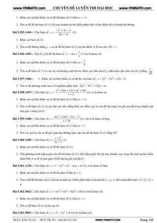 WWW.VNMATH.COM
CHUYÊN ĐỀ LUYỆN THI ĐẠI HỌC
1. Khảo sát sự biến thiên và vẽ đồ thị hàm số (1) khi m = −1.
2. Tìm m để đồ thị hàm số (1) cắt trục hoành tại hai điểm phân biệt và hai điểm đó có hoành độ dương.
Bài 5.355 (A04) : Cho hàm số : y =
−x2 + 3x − 3
2(x − 1)
(1).
1. Khảo sát hàm số (1).
2. Tìm m để đường thẳng y = m cắt đồ thị hàm số (1) tại hai điểm A, B sao cho AB = 1.
Bài 5.356 (A05) : Gọi (Cm) là đồ thị hàm số : y = mx +
1
x
(*) (m là tham số).
1. Khảo sát sự biến thiên và vẽ đồ thị hàm số (*) khi m =
1
4
.
2. Tìm m để hàm số (*) có cực trị và khoảng cách từ các điểm cực tiểu của (Cm) đến tiệm cận xiên của (Cm) bằng
1
√
2
.
Bài 5.357 (A06) : 1. Khảo sát sự biến thiên và vẽ đồ thị của hàm số : y = 2x3 − 9x2 + 12x − 4.
2. Tìm m để phương trình sau có 6 nghiệm phân biệt : 2|x|3 − 9x2 + 12|x| = m.
Bài 5.358 (A07) : Cho hàm số : y =
x2 + 2(m + 1)x + m2 + 4m
x + 2
(1), m là tham số.
1. Khảo sát sự biến thiên và vẽ đồ thị hàm số (1) khi m = −1.
2. Tìm m để hàm số (1) có cực đại cực tiểu, đồng thời các điểm cực trị của đồ thị cùng với gốc toạ độ O tạo thành một
tam giác vuông tại O.
Bài 5.359 (A08) : Cho hàm số y =
mx2 + (3m2 − 2)x − 2
x + 2m
(1), với m là tham số thực.
1. Khảo sát sự biến thiên và vẽ đồ thị hàm số (1) khi m = 1.
2. Tìm các giá trị của m để góc giữa hai đường tiệm cận của đồ thị hàm số (1) bằng 45◦,
Bài 5.360 (A09) : Cho hàm số y =
x + 2
2x + 3
(1).
1. Khảo sát sự biến thiên và vẽ đồ thị hàm số (1).
2. Viết phương trình tiếp tuyến của đồ thị hàm số (1), biết tiếp tuyến đó cắt trục hoành, trục tung lần lượt tại hai điểm
phân biệt A và B và tam giác OAB cân tại gốc tọa độ O.
Bài 5.361 (A10) : Cho hàm số y = x3 − 2x2 + (1 − m)x + m (1), m là tham số thực.
1. Khảo sát sự biến thiên và vẽ đồ thị hàm số khi m = 1.
2. Tìm m để đồ thị hàm số (1) cắt trục hoành tại 3 điểm phân biệt có hoành độ x1, x2, x3 thỏa mãn điều kiện x2
1 +x2
2 +x3
3 <
4.
Bài 5.362 (B02) : Cho hàm số : y = mx4 + (m2 − 9)x2 + 10 (1) (m là tham số).
1. Khảo sát sự biến thiên và vẽ đồ thị hàm số (1) khi m = 1.
2. Tìm m để hàm số (1) có ba cực trị.
Bài 5.363 (B03) : Cho hàm số : y = x3 − 3x2 + m (1) (m là tham số).
TRẦN ANH TUẤN - 0974 396 391 - (04) 66 515 343 Trang 115
www.VNMATH.com www.VNMATH.com
 