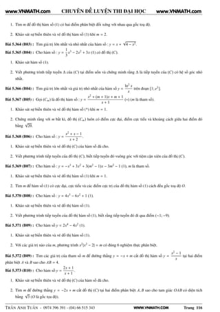 WWW.VNMATH.COM
CHUYÊN ĐỀ LUYỆN THI ĐẠI HỌC
1. Tìm m để đồ thị hàm số (1) có hai điểm phân biệt đối xứng với nhau qua gốc toạ độ.
2. Khảo sát sự biến thiên và vẽ đồ thị hàm số (1) khi m = 2.
Bài 5.364 (B03) : Tìm giá trị lớn nhất và nhỏ nhất của hàm số : y = x +
√
4 − x2.
Bài 5.365 (B04) : Cho hàm số : y =
1
3
x3 − 2x2 + 3x (1) có đồ thị (C).
1. Khảo sát hàm số (1).
2. Viết phương trình tiếp tuyến ∆ của (C) tại điểm uốn và chứng minh rằng ∆ là tiếp tuyến của (C) có hệ số góc nhỏ
nhất.
Bài 5.366 (B04) : Tìm giá trị lớn nhất và giá trị nhỏ nhất của hàm số y =
ln2
x
x
trên đoạn [1; e3].
Bài 5.367 (B05) : Gọi (Cm) là đồ thị hàm số : y =
x2 + (m + 1)x + m + 1
x + 1
(∗) (m là tham số).
1. Khảo sát sự biến thiên và vẽ đồ thị hàm số (*) khi m = 1.
2. Chứng minh rằng với m bất kì, đồ thị (Cm) luôn có điểm cực đại, điểm cực tiểu và khoảng cách giữa hai điểm đó
bằng
√
20.
Bài 5.368 (B06) : Cho hàm số : y =
x2 + x − 1
x + 2
.
1. Khảo sát sự biến thiên và vẽ đồ thị (C) của hàm số đã cho.
2. Viết phương trình tiếp tuyến của đồ thị (C), biết tiếp tuyến đó vuông góc với tiệm cận xiên của đồ thị (C).
Bài 5.369 (B07) : Cho hàm số : y = −x3 + 3x2 + 3(m2 − 1)x − 3m2 − 1 (1), m là tham số.
1. Khảo sát sự biến thiên và vẽ đồ thị hàm số (1) khi m = 1.
2. Tìm m để hàm số (1) có cực đại, cực tiểu và các điểm cực trị của đồ thị hàm số (1) cách đều gốc toạ độ O.
Bài 5.370 (B08) : Cho hàm số : y = 4x3 − 6x2 + 1 (1).
1. Khảo sát sự biến thiên và vẽ đồ thị hàm số (1).
2. Viết phương trình tiếp tuyến của đồ thị hàm số (1), biết rằng tiếp tuyến đó đi qua điểm (−1; −9).
Bài 5.371 (B09) : Cho hàm số y = 2x4 − 4x2 (1).
1. Khảo sát sự biến thiên và vẽ đồ thị hàm số (1).
2. Với các giá trị nào của m, phương trình x2|x2 − 2| = m có đúng 6 nghiệm thực phân biệt.
Bài 5.372 (B09) : Tìm các giá trị của tham số m để đường thẳng y = −x + m cắt đồ thị hàm số y =
x2 − 1
x
tại hai điểm
phân biệt A và B sao cho AB = 4.
Bài 5.373 (B10) : Cho hàm số y =
2x + 1
x + 1
.
1. Khảo sát sự biến thiên và vẽ đồ thị (C) của hàm số đã cho.
2. Tìm m để đường thẳng y = −2x + m cắt đồ thị (C) tại hai điểm phân biệt A, B sao cho tam giác OAB có diện tích
bằng
√
3 (O là gốc tọa độ).
TRẦN ANH TUẤN - 0974 396 391 - (04) 66 515 343 Trang 116
www.VNMATH.com www.VNMATH.com
 