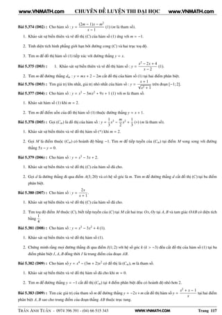 WWW.VNMATH.COM
CHUYÊN ĐỀ LUYỆN THI ĐẠI HỌC
Bài 5.374 (D02) : Cho hàm số : y =
(2m − 1)x − m2
x − 1
(1) (m là tham số).
1. Khảo sát sự biến thiên và vẽ đồ thị (C) của hàm số (1) ứng với m = −1.
2. Tính diện tích hình phẳng giới hạn bởi đường cong (C) và hai trục toạ độ.
3. Tìm m để đồ thị hàm số (1) tiếp xúc với đường thẳng y = x.
Bài 5.375 (D03) : 1. Khảo sát sự biến thiên và vẽ đồ thị hàm số : y =
x2 − 2x + 4
x − 2
(1).
2. Tìm m để đường thẳng dm : y = mx + 2 − 2m cắt đồ thị của hàm số (1) tại hai điểm phân biệt.
Bài 5.376 (D03) : Tìm giá trị lớn nhất, giá trị nhỏ nhất của hàm số : y =
x + 1
√
x2 + 1
trên đoạn [−1; 2].
Bài 5.377 (D04) : Cho hàm số : y = x3 − 3mx2 + 9x + 1 (1) với m là tham số.
1. Khảo sát hàm số (1) khi m = 2.
2. Tìm m để điểm uốn của đồ thị hàm số (1) thuộc đường thẳng y = x + 1.
Bài 5.378 (D05) : Gọi (Cm) là đồ thị của hàm số : y =
1
3
x3 −
m
2
x2 +
1
3
(∗) (m là tham số).
1. Khảo sát sự biến thiên và vẽ đồ thị hàm số (*) khi m = 2.
2. Gọi M là điểm thuộc (Cm) có hoành độ bằng −1. Tìm m để tiếp tuyến của (Cm) tại điểm M song song với đường
thẳng 5x − y = 0.
Bài 5.379 (D06) : Cho hàm số : y = x3 − 3x + 2.
1. Khảo sát sự biến thiên và vẽ đồ thị (C) của hàm số đã cho.
2. Gọi d là đường thẳng đi qua điểm A(3; 20) và có hệ số góc là m. Tìm m để đường thẳng d cắt đồ thị (C) tại ba điểm
phân biệt.
Bài 5.380 (D07) : Cho hàm số : y =
2x
x + 1
.
1. Khảo sát sự biến thiên và vẽ đồ thị (C) của hàm số đã cho.
2. Tìm toạ độ điểm M thuộc (C), biết tiếp tuyến của (C) tại M cắt hai trục Ox, Oy tại A, B và tam giác OAB có diện tích
bằng
1
4
.
Bài 5.381 (D08) : Cho hàm số : y = x3 − 3x2 + 4 (1).
1. Khảo sát sự biến thiên và vẽ đồ thị hàm số (1).
2. Chứng minh rằng mọi đường thẳng đi qua điểm I(1; 2) với hệ số góc k (k > −3) đều cắt đồ thị của hàm số (1) tại ba
điểm phân biệt I, A, B đồng thời I là trung điểm của đoạn AB.
Bài 5.382 (D09) : Cho hàm số y = x4 − (3m + 2)x2 có đồ thị là (Cm), m là tham số.
1. Khảo sát sự biến thiên và vẽ đồ thị hàm số đã cho khi m = 0.
2. Tìm m để đường thẳng y = −1 cắt đồ thị (Cm) tại 4 điểm phân biệt đều có hoành độ nhỏ hơn 2.
Bài 5.383 (D09) : Tìm các giá trị của tham số m để đường thẳng y = −2x+m cắt đồ thị hàm số y =
x2 + x − 1
x
tại hai điểm
phân biệt A, B sao cho trung điểm của đoạn thẳng AB thuộc trục tung.
TRẦN ANH TUẤN - 0974 396 391 - (04) 66 515 343 Trang 117
www.VNMATH.com www.VNMATH.com
 