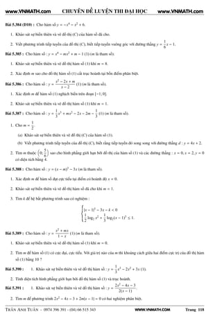 WWW.VNMATH.COM
CHUYÊN ĐỀ LUYỆN THI ĐẠI HỌC
Bài 5.384 (D10) : Cho hàm số y = −x4 − x2 + 6.
1. Khảo sát sự biến thiên và vẽ đồ thị (C) của hàm số đã cho.
2. Viết phương trình tiếp tuyến của đồ thị (C), biết tiếp tuyến vuông góc với đường thẳng y =
1
6
x − 1.
Bài 5.385 : Cho hàm số : y = x4 − mx2 + m − 1 (1) (m là tham số).
1. Khảo sát sự biến thiên và vẽ đồ thị hàm số (1) khi m = 8.
2. Xác định m sao cho đồ thị hàm số (1) cắt trục hoành tại bốn điểm phân biệt.
Bài 5.386 : Cho hàm số : y =
x2 − 2x + m
x − 2
(1) (m là tham số).
1. Xác định m để hàm số (1) nghịch biến trên đoạn [−1; 0].
2. Khảo sát sự biến thiên và vẽ đồ thị hàm số (1) khi m = 1.
Bài 5.387 : Cho hàm số : y =
1
3
x3 + mx2 − 2x − 2m −
1
3
(1) (m là tham số).
1. Cho m =
1
2
.
(a) Khảo sát sự biến thiên và vẽ đồ thị (C) của hàm số (1).
(b) Viết phương trình tiếp tuyến của đồ thị (C), biết rằng tiếp tuyến đó song song với đường thẳng d : y = 4x + 2.
2. Tìm m thuộc 0;
5
6
sao cho hình phẳng giới hạn bởi đồ thị của hàm số (1) và các đường thẳng : x = 0, x = 2, y = 0
có diện tích bằng 4.
Bài 5.388 : Cho hàm số : y = (x − m)3 − 3x (m là tham số).
1. Xác định m để hàm số đạt cực tiểu tại điểm có hoành độ x = 0.
2. Khảo sát sự biến thiên và vẽ đồ thị hàm số đã cho khi m = 1.
3. Tìm k để hệ bất phương trình sau có nghiệm :
|x − 1|3 − 3x − k < 0
1
2
log2 x2 +
1
3
log2(x − 1)3 ≤ 1.
Bài 5.389 : Cho hàm số : y =
x2 + mx
1 − x
(1) (m là tham số).
1. Khảo sát sự biến thiên và vẽ đồ thị hàm số (1) khi m = 0.
2. Tìm m để hàm số (1) có cực đại, cực tiểu. Với giá trị nào của m thì khoảng cách giữa hai điểm cực trị của đồ thị hàm
số (1) bằng 10 ?
Bài 5.390 : 1. Khảo sát sự biến thiên và vẽ đồ thị hàm số : y =
1
3
x3 − 2x2 + 3x (1).
2. Tính diện tích hình phẳng giới hạn bởi đồ thị hàm số (1) và trục hoành.
Bài 5.391 : 1. Khảo sát sự biến thiên và vẽ đồ thị hàm số : y =
2x2 − 4x − 3
2(x − 1)
.
2. Tìm m để phương trình 2x2 − 4x − 3 + 2m|x − 1| = 0 có hai nghiệm phân biệt.
TRẦN ANH TUẤN - 0974 396 391 - (04) 66 515 343 Trang 118
www.VNMATH.com www.VNMATH.com
 