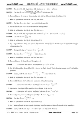 WWW.VNMATH.COM
CHUYÊN ĐỀ LUYỆN THI ĐẠI HỌC
Bài 5.392 : Tìm giá trị lớn nhất và giá trị nhỏ nhất của hàm số : y = sin5
x +
√
3 cos x.
Bài 5.393 : Cho hàm số : y =
x2 + (2m + 1)x + m2 + m + 4
2(x + m)
(1) (m là tham số).
1. Tìm m để hàm số (1) có cực trị và tính khoảng cách giữa hai điểm cực trị của đồ thị hàm số (1).
2. Khảo sát sự biến thiên và vẽ đồ thị hàm số (1) khi m = 0.
Bài 5.394 : Cho hàm số : y = (x − 1)(x2 + mx + m) (1) (m là tham số).
1. Tìm m để đồ thị hàm số (1) cắt trục hoành tại ba điểm phân biệt.
2. Khảo sát sự biến thiên và vẽ đồ thị hàm số (1) khi m = 4.
Bài 5.395 : Tìm giá trị lớn nhất và giá trị nhỏ nhất của hàm số : y = x6 + 4(1 − x2)3, với x ∈ [−1; 1].
Bài 5.396 : Cho hàm số : y =
2x − 1
x − 1
(1).
1. Khảo sát sự biến thiên và vẽ đồ thị (C) của hàm số (1).
2. Gọi I là giao điểm hai đường tiệm cận của (C). Tìm điểm M thuộc (C) sao cho tiếp tuyến của (C) tại M vuông góc
với đường thẳng IM.
Bài 5.397 : Chứng minh rằng : ex + cos x ≥ 2 + x −
x2
2
, x ∈ R.
Bài 5.398 : Cho hàm số : y =
x2 + 5x + m2 + 6
x + 3
(1) (m là tham số).
1. Khảo sát sự biến thiên và vẽ đồ thị hàm số (1) khi m = 1.
2. Tìm m để hàm số (1) đồng biến trên khoảng (1; +∞).
Bài 5.399 : 1. Khảo sát sự biến thiên và vẽ đồ thị hàm số : y = 2x3 − 3x2 − 1.
2. Gọi dk là đường thẳng đi qua điểm M(0; −1) và có hệ số góc bằng k. Tìm k để đường thẳng dk cắt (C) tại ba điểm
phân biệt.
Bài 5.400 : Gọi (Cm) là đồ thị hàm số : y =
x2 + 2mx + 1 − 3m2
x − m
(∗) (m là tham số).
1. Khảo sát sự biến thiên và vẽ đồ thị hàm số (*) ứng với m = 1.
2. Tìm m để đồ thị hàm số (*) có hai điểm cực trị nằm về hai phía trục tung.
Bài 5.401 : 1. Khảo sát sự biến thiên và vẽ đồ thị (C) của hàm số : y =
x2 + x + 1
x + 1
.
2. Viết phương trình đường thẳng qua M(−1; 0) và tiếp xúc với đồ thị (C).
Bài 5.402 : 1. Khảo sát sự biến thiên và vẽ đồ thị (C) của hàm số : y = x4 − 6x2 + 5.
2. Tìm m để phương trình sau có 4 nghiệm phân biệt : x4 − 6x2 − log2 m = 0.
Bài 5.403 : Cho hàm số : y =
x2 + 2x + 2
x + 1
(∗).
1. Khảo sát sự biến thiên và vẽ đồ thị (C) của hàm số (*).
2. Gọi I là giao điểm của hai tiệm cận của (C). Chứng minh rằng không có tiếp tuyến nào của (C) đi qua điểm I.
Bài 5.404 : Gọi Cm là đồ thị hàm số y = −x3 + (2m + 1)x2 − m − 1 (1) (m là tham số).
TRẦN ANH TUẤN - 0974 396 391 - (04) 66 515 343 Trang 119
www.VNMATH.com www.VNMATH.com
 