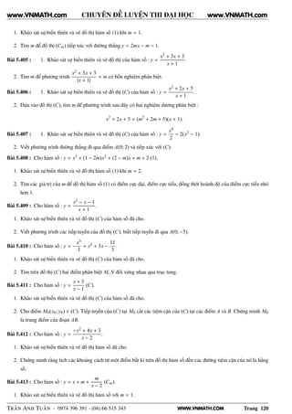 WWW.VNMATH.COM
CHUYÊN ĐỀ LUYỆN THI ĐẠI HỌC
1. Khảo sát sự biến thiên và vẽ đồ thị hàm số (1) khi m = 1.
2. Tìm m để đồ thị (Cm) tiếp xúc với đường thẳng y = 2mx − m − 1.
Bài 5.405 : 1. Khảo sát sự biến thiên và vẽ đồ thị của hàm số : y =
x2 + 3x + 3
x + 1
.
2. Tìm m để phương trình
x2 + 3x + 3
|x + 1|
= m có bốn nghiệm phân biệt.
Bài 5.406 : 1. Khảo sát sự biến thiên và vẽ đồ thị (C) của hàm số : y =
x2 + 2x + 5
x + 1
.
2. Dựa vào đồ thị (C), tìm m để phương trình sau đây có hai nghiệm dương phân biệt :
x2
+ 2x + 5 = (m2
+ 2m + 5)(x + 1).
Bài 5.407 : 1. Khảo sát sự biến thiên và vẽ đồ thị (C) của hàm số : y =
x4
2
− 2(x2 − 1).
2. Viết phương trình đường thẳng đi qua điểm A(0; 2) và tiếp xúc với (C).
Bài 5.408 : Cho hàm số : y = x3 + (1 − 2m)x2 + (2 − m)x + m + 2 (1).
1. Khảo sát sự biến thiên và vẽ đồ thị hàm số (1) khi m = 2.
2. Tìm các giá trị của m để đồ thị hàm số (1) có điểm cực đại, điểm cực tiểu, đồng thời hoành độ của điểm cực tiểu nhỏ
hơn 1.
Bài 5.409 : Cho hàm số : y =
x2 − x − 1
x + 1
.
1. Khảo sát sự biến thiên và vẽ đồ thị (C) của hàm số đã cho.
2. Viết phương trình các tiếp tuyến của đồ thị (C), biết tiếp tuyến đi qua A(0; −5).
Bài 5.410 : Cho hàm số : y = −
x3
3
+ x2 + 3x −
11
3
.
1. Khảo sát sự biến thiên và vẽ đồ thị (C) của hàm số đã cho.
2. Tìm trên đồ thị (C) hai điểm phân biệt M, N đối xứng nhau qua trục tung.
Bài 5.411 : Cho hàm số : y =
x + 3
x − 1
(C).
1. Khảo sát sự biến thiên và vẽ đồ thị (C) của hàm số đã cho.
2. Cho điểm M0(x0; y0) ∈ (C). Tiếp tuyến của (C) tại M0 cắt các tiệm cận của (C) tại các điểm A và B. Chứng minh M0
là trung điểm của đoạn AB.
Bài 5.412 : Cho hàm số : y =
−x2 + 4x + 3
x − 2
.
1. Khảo sát sự biến thiên và vẽ đồ thị hàm số đã cho.
2. Chứng minh rằng tích các khoảng cách từ một điểm bất kì trên đồ thị hàm số đến các đường tiệm cận của nó là hằng
số.
Bài 5.413 : Cho hàm số : y = x + m +
m
x − 2
(Cm).
1. Khảo sát sự biến thiên và vẽ đồ thị hàm số với m = 1.
TRẦN ANH TUẤN - 0974 396 391 - (04) 66 515 343 Trang 120
www.VNMATH.com www.VNMATH.com
 