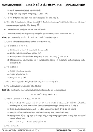WWW.VNMATH.COM
CHUYÊN ĐỀ LUYỆN THI ĐẠI HỌC
(e) Hệ số góc của tiếp tuyến đạt giá trị nhỏ nhất.
(f) Tiếp tuyến song song với đường thẳng y − 36x + 5 = 0.
4. Tìm trên đồ thị hàm số hai điểm phân biệt đối xứng nhau qua điểm E(1; −2).
5. Gọi k là hệ số góc của đường thẳng d đi qua B(2; 0). Tìm k để đường thẳng d cắt (C ) tại hai điểm phân biệt khác B
sao cho khoảng cách giữa hai điểm đó bằng
√
2
2
.
6. Tính diện tích hình phẳng giới hạn bởi (C ) và trục hoành.
7. Tính thể tích của khối tròn xoay khi quay hình phẳng giới hạn bởi (C ) và trục hoành quanh trục Ox.
Bài 5.420 : Cho hàm số y = −x3 + 3x2 + 3(m2 − 1)x − 3m2 − 1 có đồ thị là (Cm).
1. Khảo sát sự biến thiên và vẽ đồ thị của hàm số đã cho khi m = 1.
2. Tìm m để hàm số có cực trị và
(a) Hai điểm cực trị của đồ thị hàm số cách đều gốc tọa độ.
(b) Khoảng cách giữa hai điểm cực trị bằng 2
√
5.
(c) Khoảng cách từ điểm cực tiểu đến đường thẳng 3x + 4y + 5 = 0 bằng
11
5
, biết m > 0.
(d) Chứng minh rằng khi đó hai điểm cực trị cách đều đường thẳng x = 1. Viết phương trình đường thẳng qua hai
điểm cực trị đó.
3. Tìm m để hàm số
(a) Nghịch biến trên tập xác định.
(b) Nghịch biến trên (−∞; 2).
(c) Đồng biến trên (−3; 5).
4. Tìm m để trên (Cm) có hai điểm phân biệt đối xứng nhau qua điểm E(−1; 2).
5. Tìm m để (Cm) cắt trục hoành tại 3 điểm phân biệt.
Bài 5.421 : Cho họ đường cong bậc ba (Cm) và họ đường thẳng dk lần lượt có phương trình là
y = −x3
+ mx2
− m và y = kx + k + 1.
1. Với m = 1. Khảo sát và vẽ đồ thị (C) của hàm số.
(a) Gọi A và B là 2 điểm cực đại và cực tiểu của (C) và M là điểm bất kỳ trên cung AB với M khác A, B. Chứng
minh rằng trên (C) ta tìm được hai điểm tại đó có tiếp tuyến vuông góc với tiếp tuyến tại M với (C).
(b) Gọi ∆ là đường thẳng có phương trình y = 1. Biện luận số tiếp tuyến với (C) vẽ từ E ∈ ∆ với (C).
(c) Tìm E ∈ ∆ để qua E có ba tiếp tuyến với (C) và có hai tiếp tuyến vuông góc với nhau.
(d) Định p để trên (C) có 2 tiếp tuyến có hệ số góc bằng p, trong trường hợp này chứng tỏ trung điểm của hai tiếp
điểm là điểm cố định.
(e) Tìm M ∈ (C) để qua M chỉ có một tiếp tuyến với (C).
2. Với m là tham số
TRẦN ANH TUẤN - 0974 396 391 - (04) 66 515 343 Trang 122
www.VNMATH.com www.VNMATH.com
 