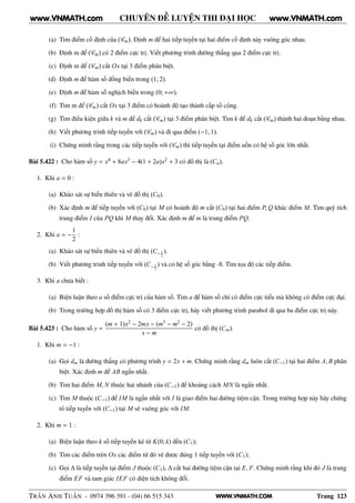 WWW.VNMATH.COM
CHUYÊN ĐỀ LUYỆN THI ĐẠI HỌC
(a) Tìm điểm cố định của (Cm). Định m để hai tiếp tuyến tại hai điểm cố định này vuông góc nhau.
(b) Định m để (Cm) có 2 điểm cực trị. Viết phương trình đường thẳng qua 2 điểm cực trị.
(c) Định m để (Cm) cắt Ox tại 3 điểm phân biệt.
(d) Định m để hàm số đồng biến trong (1; 2).
(e) Định m để hàm số nghịch biến trong (0; +∞).
(f) Tìm m để (Cm) cắt Ox tại 3 điểm có hoành độ tạo thành cấp số cộng.
(g) Tìm điều kiện giữa k và m để dk cắt (Cm) tại 3 điểm phân biệt. Tìm k để dk cắt (Cm) thành hai đoạn bằng nhau.
(h) Viết phương trình tiếp tuyến với (Cm) và đi qua điểm (−1; 1).
(i) Chứng minh rằng trong các tiếp tuyến với (Cm) thì tiếp tuyến tại điểm uốn có hệ số góc lớn nhất.
Bài 5.422 : Cho hàm số y = x4 + 8ax3 − 4(1 + 2a)x2 + 3 có đồ thị là (Ca).
1. Khi a = 0 :
(a) Khảo sát sự biến thiên và vẽ đồ thị (C0).
(b) Xác định m để tiếp tuyến với (C0) tại M có hoành độ m cắt (C0) tại hai điểm P, Q khác điểm M. Tìm quỹ tích
trung điểm I của PQ khi M thay đổi. Xác định m để m là trung điểm PQ.
2. Khi a = −
1
2
:
(a) Khảo sát sự biến thiên và vẽ đồ thị (C−1
2
).
(b) Viết phương trình tiếp tuyến với (C−1
2
) và có hệ số góc bằng -8. Tìm tọa độ các tiếp điểm.
3. Khi a chưa biết :
(a) Biện luận theo a số điểm cực trị của hàm số. Tìm a để hàm số chỉ có điểm cực tiểu mà không có điểm cực đại.
(b) Trong trường hợp đồ thị hàm số có 3 điểm cực trị, hãy viết phương trình parabol đi qua ba điểm cực trị này.
Bài 5.423 : Cho hàm số y =
(m + 1)x2 − 2mx − (m3 − m2 − 2)
x − m
có đồ thị (Cm).
1. Khi m = −1 :
(a) Gọi dm là đường thẳng có phương trình y = 2x + m. Chứng minh rằng dm luôn cắt (C−1) tại hai điểm A, B phân
biệt. Xác định m để AB ngắn nhất.
(b) Tim hai điểm M, N thuộc hai nhánh của (C−1) để khoảng cách MN là ngắn nhất.
(c) Tìm M thuộc (C−1) để IM là ngắn nhất với I là giao điểm hai đường tiệm cận. Trong trường hợp này hãy chứng
tỏ tiếp tuyến với (C−1) tại M sẽ vuông góc với IM.
2. Khi m = 1 :
(a) Biện luận theo k số tiếp tuyến kẻ từ K(0; k) đến (C1);
(b) Tìm các điểm trên Ox các điểm từ đó vẽ được đúng 1 tiếp tuyến với (C1);
(c) Gọi ∆ là tiếp tuyến tại điểm J thuộc (C1), ∆ cắt hai đường tiệm cận tại E, F. Chứng minh rằng khi đó J là trung
điểm EF và tam giác IEF có diện tích không đổi.
TRẦN ANH TUẤN - 0974 396 391 - (04) 66 515 343 Trang 123
www.VNMATH.com www.VNMATH.com
 