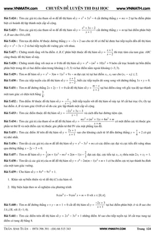 WWW.VNMATH.COM
CHUYÊN ĐỀ LUYỆN THI ĐẠI HỌC
Bài 5.424 : Tìm các giá trị của tham số m để đồ thị hàm số y = x3 + 3x2 − 4 cắt đường thẳng y = mx + 2 tại ba điểm phân
biệt có hoành độ lập thành một cấp số cộng.
Bài 5.425 : Tìm các giá trị của tham số m để đồ thị hàm số y =
x2 + 3x − 2
x + 1
cắt đường thẳng y = m tại hai điểm phân biệt
A, B sao cho OA⊥OB.
Bài 5.426 : Tìm tọa độ điểm M thuộc đường thẳng y = −3x + 2 sao cho từ M có thể kẻ được hai tiếp tuyến đến đồ thị hàm
số y = x3 − 3x + 2 và hai tiếp tuyến đó vuông góc với nhau.
Bài 5.427 : Chứng minh rằng với ba điểm A, B,C phân biệt thuộc đồ thị hàm số y =
x + 1
x − 2
thì trực tâm của tam giác ABC
cũng thuộc đồ thị hàm số này.
Bài 5.428 : Chứng minh rằng với mọi m 0 thì đồ thị hàm số y = x4 − (m2 + 10)x2 + 9 luôn cắt trục hoành tại bốn điểm
phân biệt trong đó có hai điểm nằm trong khoảng (−3; 3) và hai điểm nằm ngoài khoảng (−3; 3).
Bài 5.429 : Tìm m để hàm số y = x3 − 3(m + 1)x2 + 9x − m đạt cực trị tại hai điểm x1, x2 sao cho |x1 − x2| ≤ 2.
Bài 5.430 : Tìm các tiếp tuyến của đồ thị hàm số y =
x + 1
x − 2
, biết các tiếp tuyến đó song song với đường thẳng 3x + y = 0.
Bài 5.431 : Tìm m để đường thẳng 2x + 2y − 1 = 0 cắt đồ thị hàm số y =
m − x
x + 2
tại hai điểm cùng với gốc tọa độ tạo thành
một tam giác có diện tích bằng
3
8
.
Bài 5.432 : Tìm điểm M thuộc đồ thị hàm số y =
x
x − 1
, biết tiếp tuyến với đồ thị hàm số này tại M cắt hai trục Ox, Oy tại
hai điểm A, B và tam giác OAB có số đo các góc lập thành một cấp số cộng.
Bài 5.433 : Tìm các điểm thuộc đồ thị hàm số y =
−2x2 + 3x − 3
x − 1
và cách đều hai đường tiệm cận.
Bài 5.434 : Tìm các giá trị của tham số m để đồ thị hàm số y =
mx2 + (m2 + 1)x + 4m2 + m
x + m
có một điểm cực trị thuộc góc
phần tư thứ II và một điểm cực trị thuộc góc phần tư thứ IV của mặt phẳng tọa độ.
Bài 5.435 : Tìm các điểm M trên đồ thị hàm số y =
2x + 1
x + 1
sao cho khoảng cách từ M đến đường thẳng y =
x
4
+ 2 có giá
trị nhỏ nhất.
Bài 5.436 : Tìm tất cả các giá trị của m để đồ thị hàm số y = x3 − 3x2 + mx có các điểm cực đại và cực tiểu đối xứng nhau
qua đường thẳng x − 2y − 5 = 0.
Bài 5.437 : Tìm m để hàm số y =
1
3
(m + 1)x3 − mx2 + 2(m − 1)x −
2
3
đạt cực đại, cực tiểu tại x1, x2 thỏa mãn 2x1 + x2 = 1.
Bài 5.438 : Tìm tất cả các giá trị của m để đồ thị hàm số y = x4 − 2m(m − 1)x2 + m + 1 có ba điểm cực trị tạo thành ba đỉnh
của một tam giác vuông.
Bài 5.439 : Cho hàm số y = 8x4 − 9x2 + 1.
1. Khảo sát sự biến thiên và vẽ đồ thị (C) của hàm số.
2. Hãy biện luận theo m số nghiệm của phương trình
8 cos4
x − 9 cos2
x + m = 0 với x ∈ [0; π].
Bài 5.440 : Tìm m để đường thẳng x + y − m + 1 = 0 cắt đồ thị hàm số y =
−2x + 3
x + 1
tại hai điểm phân biệt A và B sao cho
IA⊥IB, với I(−1; 4).
Bài 5.441 : Tìm các điểm trên đồ thị hàm số y = 2x3 − 3x2 + 1 những điểm M sao cho tiếp tuyến tại M cắt trục tung tại
điểm có tung độ bằng 8.
TRẦN ANH TUẤN - 0974 396 391 - (04) 66 515 343 Trang 124
www.VNMATH.com www.VNMATH.com
 