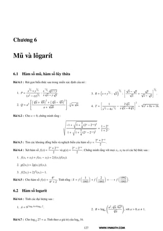 WWW.VNMATH.COM
Chương 6
Mũ và lôgarít
6.1 Hàm số mũ, hàm số lũy thừa
Bài 6.1 : Rút gọn biểu thức sau trong miền xác định của nó :
1. P =
x³⁄₂ + y³⁄₂
(x2 − xy)²⁄₃
:
x²⁄₃. 3
√
x − y
x
√
x − y
√
y
.
2. Q = a3
¾
4
√
a +
4√
b
2
+ 4
√
a −
4√
b
2
a +
√
ab
¿
. 3
a.
√
a.
3. R = x + y³⁄₂ :
√
x
²⁄₃
:
æ √
x −
√
y
√
x
+
√
y
√
x −
√
y
é²⁄₃
.
4. T =
æ
1
x¹⁄₂ − 4x¹⁄₂
−
2 3
√
x
x 3
√
x − 4 3
√
x
é2
−
√
x2 + 8x + 16.
Bài 6.2 : Cho x < 0, chứng minh rằng :
−1 +
Ö
1 +
1
4
(2x − 2−x)2
1 +
Ö
1 +
1
4
(2x − 2−x)2
=
1 − 2x
1 + 2x
.
Bài 6.3 : Tìm các khoảng đồng biến và nghịch biến của hàm số y =
2x + 2−x
2
.
Bài 6.4 : Xét hàm số f(x) =
2x + 2−x
2
và g(x) =
2x − 2−x
2
. Chứng minh rằng với mọi x1, x2 ta có các hệ thức sau :
1. f(x1 + x2) + f(x1 − x2) = 2f(x1) f(x2).
2. g(2x1) = 2g(x1) f(x1).
3. f(2x1) = 2f2(x1) − 1.
Bài 6.5 : Cho hàm số f(x) =
4x
4x + 2
. Tính tổng : S = f
1
1993
+ f
2
1993
+ · · · + f
1992
1993
.
6.2 Hàm số logarit
Bài 6.6 : Tính các đại lượng sau :
1. A = 92 log3 4+4 log81 2.
2. B = loga
a2. 3
√
a.
5√
a4
4
√
a
, với a > 0, a 1.
Bài 6.7 : Cho log12 27 = a. Tính theo a giá trị của log6 16.
127
 