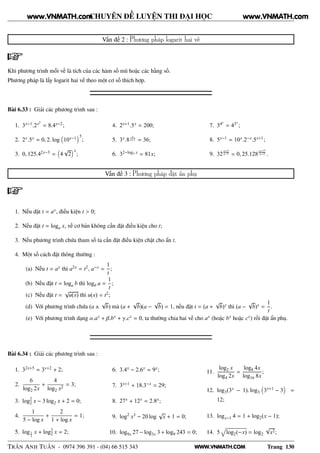 WWW.VNMATH.COM
CHUYÊN ĐỀ LUYỆN THI ĐẠI HỌC
Vấn đề 2 : Phương pháp logarit hai vế
Khi phương trình mỗi vế là tích của các hàm số mũ hoặc các hằng số.
Phương pháp là lấy logarit hai vế theo một cơ số thích hợp.
Bài 6.33 : Giải các phương trình sau :
1. 3x−1.2x2
= 8.4x−2;
2. 2x.5x = 0, 2. log 10x−1 5
;
3. 0, 125.42x−3 = 4
√
2
x
;
4. 2x+1.5x = 200;
5. 3x.8
x
x+1 = 36;
6. 32−log3 x = 81x;
7. 34x
= 43x
;
8. 5x−1 = 10x.2−x.5x+1;
9. 32
x+5
x−7 = 0, 25.128
x+17
x−3 .
Vấn đề 3 : Phương pháp đặt ẩn phụ
1. Nếu đặt t = ax, điều kiện t > 0;
2. Nếu đặt t = loga x, về cơ bản không cần đặt điều kiện cho t;
3. Nếu phương trình chứa tham số ta cần đặt điều kiện chặt cho ẩn t.
4. Một số cách đặt thông thường :
(a) Nếu t = ax thì a2x = t2, a−x =
1
t
;
(b) Nếu đặt t = loga b thì logb a =
1
t
;
(c) Nếu đặt t =
√
u(x) thì u(x) = t2;
(d) Với phương trình chứa (a ±
√
b) mà (a +
√
b)(a −
√
b) = 1, nếu đặt t = (a +
√
b)x thì (a −
√
b)x =
1
t
.
(e) Với phương trình dạng α.ax + β.bx + γ.cx = 0, ta thường chia hai vế cho ax (hoặc bx hoặc cx) rồi đặt ẩn phụ.
Bài 6.34 : Giải các phương trình sau :
1. 32x+5 = 3x+2 + 2;
2.
6
log2 2x
+
4
log2 x2
= 3;
3. log2
2 x − 3 log2 x + 2 = 0;
4.
1
5 − log x
+
2
1 + log x
= 1;
5. log1
2
x + log2
2 x = 2;
6. 3.4x − 2.6x = 9x;
7. 3x+1 + 18.3−x = 29;
8. 27x + 12x = 2.8x;
9. log2
x3 − 20 log
√
x + 1 = 0;
10. log9x 27 − log3x 3 + log9 243 = 0;
11.
log2 x
log4 2x
=
log8 4x
log16 8x
;
12. log3(3x − 1). log3 3x+1 − 3 =
12;
13. logx−1 4 = 1 + log2(x − 1);
14. 5 log2(−x) = log2
√
x2;
TRẦN ANH TUẤN - 0974 396 391 - (04) 66 515 343 Trang 130
www.VNMATH.com www.VNMATH.com
 