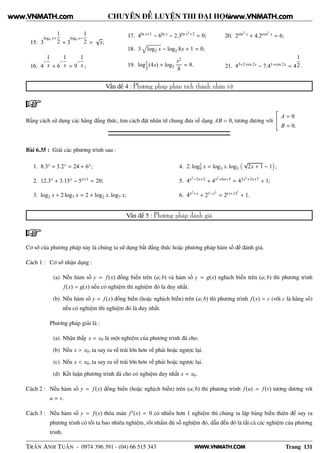 WWW.VNMATH.COM
CHUYÊN ĐỀ LUYỆN THI ĐẠI HỌC
15. 3
log4 x+
1
2 + 3
log4 x−
1
2 =
√
x;
16. 4
−
1
x + 6
−
1
x = 9
−
1
x ;
17. 4ln x+1 − 6ln x − 2.3ln x2
+2 = 0;
18. 3 log2 x − log2 8x + 1 = 0;
19. log2
1
2
(4x) + log2
x2
8
= 8.
20. 2sin2
x + 4.2cos2 x = 6;
21. 43+2 cos 2x − 7.41+cos 2x = 4
1
2 .
Vấn đề 4 : Phương pháp phân tích thành nhân tử
Bằng cách sử dụng các hằng đẳng thức, tìm cách đặt nhân tử chung đưa về dạng AB = 0, tương đương với
¾
A = 0
B = 0.
Bài 6.35 : Giải các phương trình sau :
1. 8.3x + 3.2x = 24 + 6x;
2. 12.3x + 3.15x − 5x+1 = 20;
3. log2 x + 2 log7 x = 2 + log2 x. log7 x;
4. 2. log2
9 x = log3 x. log3
√
2x + 1 − 1 ;
5. 4x2−3x+2 + 4x2+6x+5 = 42x2+3x+7 + 1;
6. 4x2+x + 21−x2
= 2(x+1)2
+ 1.
Vấn đề 5 : Phương pháp đánh giá
Cơ sở của phương pháp này là chúng ta sử dụng bất đẳng thức hoặc phương pháp hàm số đế đánh giá.
Cách 1 : Cơ sở nhận dạng :
(a) Nếu hàm số y = f(x) đồng biến trên (a; b) và hàm số y = g(x) nghịch biến trên (a; b) thì phương trình
f(x) = g(x) nếu có nghiệm thì nghiệm đó là duy nhất.
(b) Nếu hàm số y = f(x) đồng biến (hoặc nghịch biến) trên (a; b) thì phương trình f(x) = c (với c là hằng số)
nếu có nghiệm thì nghiệm đó là duy nhất.
Phương pháp giải là :
(a) Nhận thấy x = x0 là một nghiệm của phương trình đã cho.
(b) Nếu x > x0, ta suy ra vế trái lớn hơn vế phải hoặc ngược lại.
(c) Nếu x < x0, ta suy ra vế trái lớn hơn vế phải hoặc ngược lại.
(d) Kết luận phương trình đã cho có nghiệm duy nhất x = x0.
Cách 2 : Nếu hàm số y = f(x) đồng biến (hoặc nghịch biến) trên (a; b) thì phương trình f(u) = f(v) tương đương với
u = v.
Cách 3 : Nếu hàm số y = f(x) thỏa mãn f′(x) = 0 có nhiều hơn 1 nghiệm thì chúng ta lập bảng biến thiên để suy ra
phương trình có tối ta bao nhiêu nghiệm, rồi nhẩm đủ số nghiệm đó, dẫn đến đó là tất cả các nghiệm của phương
trình.
TRẦN ANH TUẤN - 0974 396 391 - (04) 66 515 343 Trang 131
www.VNMATH.com www.VNMATH.com
 