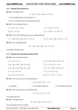 WWW.VNMATH.COM
CHUYÊN ĐỀ LUYỆN THI ĐẠI HỌC
1.1.2 Phương trình trình bậc ba
Bài 1.20 : Cho phương trình :
x3
− (m2
− m + 7)x − (3m2
+ m − 6) = 0.
1. Tìm m để phương trình có một nghiệm là −1.
2. Với m > 0 tìm được ở câu trên, hãy giải phương trình .
Bài 1.21 : Giải các phương trình sau :
1. x3 − 6x2 + 11x − 6 = 0 ;
2. 2x3 + x + 3 = 0 ;
3. x3 − 5x2 + 7x − 2 = 0 ;
4. x3 − 3
√
3x2 + 7x −
√
3 = 0 ;
Bài 1.22 : Tìm m để các phương trình sau có ba nghiệm phân biệt :
1. x3 − (2m + 1)x2 + 3(m + 4)x − m − 12 = 0 ; 2. mx3 − 2mx2 − (2m − 1)x + m + 1 = 0 ;
Bài 1.23 : Tìm m để phương trình :
mx3
− (3m − 4)x2
+ (3m − 7)x − m + 3 = 0
có ba nghiệm dương phân biệt.
1.1.3 Phương trình, bất phương trình bậc bốn
Bài 1.24 : Giải các phương trình sau :
1. x4 − 3x2 + 4 = 0 ;
2. (x − 1)(x + 5)(x − 3)(x + 7) = 297 ;
3. (x + 2)(x − 3)(x + 1)(x + 6) = −36 ;
4. x4 + (x − 1)4 = 97 ;
5. (x + 3)4 + (x + 5)4 = 16 ;
6. 6x4 − 35x3 + 62x2 − 35 + 6 = 0 ;
7. x4 + x3 − 4x2 + x + 1 = 0 ;
8. x4 − 5x3 + 10x2 − 10x + 4 = 0 ;
9. x4 − x2 + 6x − 9 = 0 ;
10. 2x4 − x3 − 15x2 − x + 3 = 0.
Bài 1.25 : Tìm các giá trị của m sao cho phương trình
x4
+ (1 − 2m)x2
+ m2
− 1 = 0.
1. Vô nghiệm ; 2. Có hai nghiệm phân biệt ; 3. Có bốn nghiệm phân biệt.
Bài 1.26 : Tìm các giá trị của a sao cho phương trình
(a − 1)x4
− ax2
+ a2
− 1 = 0
có ba nghiệm phân biệt.
Bài 1.27 : Cho phương trình :
(m − 1)x4
+ 2(m − 3)x2
+ m + 3 = 0.
Tìm m để phương trình trên vô nghiệm.
TRẦN ANH TUẤN - 0974 396 391 - (04) 66 515 343 Trang 13
www.VNMATH.com www.VNMATH.com
 