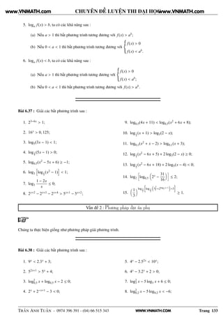 WWW.VNMATH.COM
CHUYÊN ĐỀ LUYỆN THI ĐẠI HỌC
5. loga f(x) > b, ta có các khả năng sau :
(a) Nếu a > 1 thì bất phương trình tương đương với f(x) > ab;
(b) Nếu 0 < a < 1 thì bất phương trình tương đương với
f(x) > 0
f(x) < ab.
6. loga f(x) < b, ta có các khả năng sau :
(a) Nếu a > 1 thì bất phương trình tương đương với
f(x) > 0
f(x) < ab;
(b) Nếu 0 < a < 1 thì bất phương trình tương đương với f(x) > ab.
Bài 6.37 : Giải các bất phương trình sau :
1. 23−6x > 1;
2. 16x > 0, 125;
3. log5(3x − 1) < 1;
4. log1
3
(5x − 1) > 0;
5. log0,5(x2 − 5x + 6) ≥ −1;
6. log3 log1
2
(x2 − 1) < 1;
7. log3
1 − 2x
x
≤ 0;
8. 2x+2 − 2x+3 − 2x+4 > 5x+1 − 5x+2;
9. log0,5(4x + 11) < log0,5(x2 + 6x + 8);
10. log1
3
(x + 1) > log3(2 − x);
11. log0,1(x2 + x − 2) > log0,1(x + 3);
12. log1
3
(x2 − 6x + 5) + 2 log3(2 − x) ≥ 0;
13. log1
5
(x2 − 6x + 18) + 2 log5(x − 4) < 0;
14. log2
å
log0,5 2x −
31
16
è
≤ 2;
15.
1
3
log 3
2
log 1
3
x2
2 +2log2 x−1
+3
≥ 1.
Vấn đề 2 : Phương pháp đặt ẩn phụ
Chúng ta thực hiện giống như phương pháp giải phương trình.
Bài 6.38 : Giải các bất phương trình sau :
1. 9x < 2.3x + 3;
2. 52x+1 > 5x + 4;
3. log2
0,5 x + log0,5 x − 2 ≤ 0;
4. 2x + 2−x+1 − 3 < 0;
5. 4x − 2.52x < 10x;
6. 4x − 3.2x + 2 > 0;
7. log2
3 x − 5 log3 x + 6 ≤ 0;
8. log2
0,2 x − 5 log0,2 x < −6;
TRẦN ANH TUẤN - 0974 396 391 - (04) 66 515 343 Trang 133
www.VNMATH.com www.VNMATH.com
 