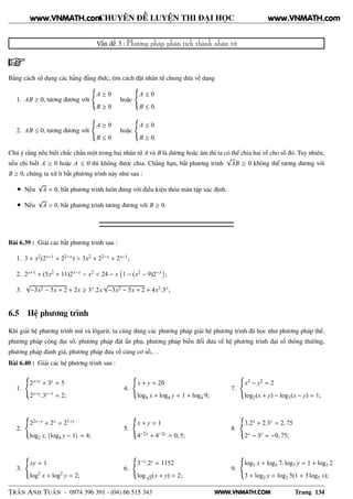 WWW.VNMATH.COM
CHUYÊN ĐỀ LUYỆN THI ĐẠI HỌC
Vấn đề 3 : Phương pháp phân tích thành nhân tử
Bằng cách sử dụng các hằng đẳng thức, tìm cách đặt nhân tử chung đưa về dạng
1. AB ≥ 0, tương đương với
A ≥ 0
B ≥ 0
hoặc
A ≤ 0
B ≤ 0.
2. AB ≤ 0, tương đương với
A ≥ 0
B ≤ 0
hoặc
A ≤ 0
B ≥ 0.
Chú ý rằng nếu biết chắc chắn một trong hai nhân tử A và B là dương hoặc âm thì ta có thể chia hai vế cho số đó. Tuy nhiên,
nếu chỉ biết A ≥ 0 hoặc A ≤ 0 thì không được chia. Chẳng hạn, bất phương trình
√
AB ≥ 0 không thể tương đương với
B ≥ 0, chúng ta xử lí bất phương trình này như sau :
• Nếu
√
A = 0, bất phương trình luôn đúng với điều kiện thỏa mãn tập xác định.
• Nếu
√
A > 0, bất phương trình tương đương với B ≥ 0.
Bài 6.39 : Giải các bất phương trình sau :
1. 3 + x2(2x−1 + 22−x) > 3x2 + 22−x + 2x−1;
2. 2x+1 + (5x2 + 11)21−x − x2 < 24 − x 1 − (x2 − 9)2−x ;
3.
√
−3x2 − 5x + 2 + 2x ≥ 3x.2x
√
−3x2 − 5x + 2 + 4x2.3x;
6.5 Hệ phương trình
Khi giải hệ phương trình mũ và lôgarit, ta cũng dùng các phương pháp giải hệ phương trình đã học như phương pháp thế,
phương pháp cộng đại số, phương pháp đặt ẩn phụ, phương pháp biến đổi đưa về hệ phương trình đại số thông thường,
phương pháp đánh giá, phương pháp đưa về cùng cơ số,. . .
Bài 6.40 : Giải các hệ phương trình sau :
1.
2x+y + 3y = 5
2x+y.3y−1 = 2;
2.
22x−y + 2x = 21+y
log2 x.
 
log4 y − 1
¡
= 4;
3.
xy = 1
log2
x + log2
y = 2;
4.
x + y = 20
log4 x + log4 y = 1 + log4 9;
5.
x + y = 1
4−2x + 4−2y = 0, 5;
6.
3−x.2y = 1152
log√
5(x + y) = 2;
7.
x2 − y2 = 2
log2(x + y) − log3(x − y) = 1;
8.
3.2x + 2.3y = 2, 75
2x − 3y = −0, 75;
9.
log5 x + log5 7. log7 y = 1 + log5 2
3 + log2 y = log2 5(1 + 3 log5 x);
TRẦN ANH TUẤN - 0974 396 391 - (04) 66 515 343 Trang 134
www.VNMATH.com www.VNMATH.com
 