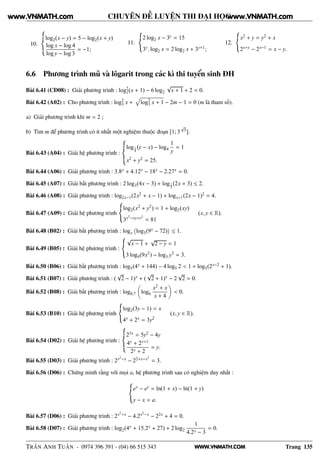 WWW.VNMATH.COM
CHUYÊN ĐỀ LUYỆN THI ĐẠI HỌC
10.
log2(x − y) = 5 − log2(x + y)
log x − log 4
log y − log 3
= −1;
11.
2 log2 x − 3y = 15
3y. log2 x = 2 log2 x + 3y+1;
12.
x2 + y = y2 + x
2x+y − 2x−1 = x − y.
6.6 Phương trình mũ và lôgarit trong các kì thi tuyển sinh ĐH
Bài 6.41 (CĐ08) : Giải phương trình : log2
2(x + 1) − 6 log2
√
x + 1 + 2 = 0.
Bài 6.42 (A02) : Cho phương trình : log2
3 x + log2
3 x + 1 − 2m − 1 = 0 (m là tham số).
a) Giải phương trình khi m = 2 ;
b) Tìm m để phương trình có ít nhất một nghiệm thuộc đoạn [1; 3
√
3].
Bài 6.43 (A04) : Giải hệ phương trình :
log1
4
(y − x) − log4
1
y
= 1
x2 + y2 = 25.
Bài 6.44 (A06) : Giải phương trình : 3.8x + 4.12x − 18x − 2.27x = 0.
Bài 6.45 (A07) : Giải bất phương trình : 2 log3(4x − 3) + log1
3
(2x + 3) ≤ 2.
Bài 6.46 (A08) : Giải phương trình : log2x−1(2x2 + x − 1) + logx+1(2x − 1)2 = 4.
Bài 6.47 (A09) : Giải hệ phương trình
log2(x2 + y2) = 1 + log2(xy)
3x2−xy+y2
= 81
(x, y ∈ R).
Bài 6.48 (B02) : Giải bất phương trình : logx
 
log3(9x − 72)
¡
≤ 1.
Bài 6.49 (B05) : Giải hệ phương trình :
√
x − 1 +
√
2 − y = 1
3 log9(9x2) − log3 y3 = 3.
Bài 6.50 (B06) : Giải bất phương trình : log5(4x + 144) − 4 log5 2 < 1 + log5(2x−2 + 1).
Bài 6.51 (B07) : Giải phương trình : (
√
2 − 1)x + (
√
2 + 1)x − 2
√
2 = 0.
Bài 6.52 (B08) : Giải bất phương trình : log0,7 log6
x2 + x
x + 4
< 0.
Bài 6.53 (B10) : Giải hệ phương trình
log2(3y − 1) = x
4x + 2x = 3y2
(x, y ∈ R).
Bài 6.54 (D02) : Giải hệ phương trình :
23x = 5y2 − 4y
4x + 2x+1
2x + 2
= y.
Bài 6.55 (D03) : Giải phương trình : 2x2
−x − 22+x−x2
= 3.
Bài 6.56 (D06) : Chứng minh rằng với mọi a, hệ phương trình sau có nghiệm duy nhất :
ex − ey = ln(1 + x) − ln(1 + y)
y − x = a.
Bài 6.57 (D06) : Giải phương trình : 2x2+x − 4.2x2−x − 22x + 4 = 0.
Bài 6.58 (D07) : Giải phương trình : log2(4x + 15.2x + 27) + 2 log2
1
4.2x − 3
= 0.
TRẦN ANH TUẤN - 0974 396 391 - (04) 66 515 343 Trang 135
www.VNMATH.com www.VNMATH.com
 