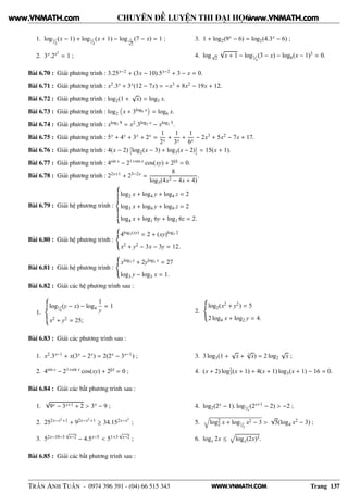 WWW.VNMATH.COM
CHUYÊN ĐỀ LUYỆN THI ĐẠI HỌC
1. log¹⁄₂(x − 1) + log¹⁄₂(x + 1) − log 1√
2
(7 − x) = 1 ;
2. 3x.2x2
= 1 ;
3. 1 + log2(9x − 6) = log2(4.3x − 6) ;
4. log√
2
√
x + 1 − log¹⁄₂(3 − x) − log8(x − 1)3 = 0.
Bài 6.70 : Giải phương trình : 3.25x−2 + (3x − 10).5x−2 + 3 − x = 0.
Bài 6.71 : Giải phương trình : x2.3x + 3x(12 − 7x) = −x3 + 8x2 − 19x + 12.
Bài 6.72 : Giải phương trình : log2(1 +
√
x) = log3 x.
Bài 6.73 : Giải phương trình : log2 x + 3log6 x = log6 x.
Bài 6.74 : Giải phương trình : xlog2 9 = x2.3log2 x − xlog2 3.
Bài 6.75 : Giải phương trình : 5x + 4x + 3x + 2x =
1
2x
+
1
3x
+
1
6x
− 2x3 + 5x2 − 7x + 17.
Bài 6.76 : Giải phương trình : 4(x − 2)
¢
log2(x − 3) + log3(x − 2)
£
= 15(x + 1).
Bài 6.77 : Giải phương trình : 4sin x − 21+sin x cos(xy) + 2|y| = 0.
Bài 6.78 : Giải phương trình : 22x+1 + 23−2x =
8
log3(4x2 − 4x + 4)
.
Bài 6.79 : Giải hệ phương trình :
log2 x + log4 y + log4 z = 2
log3 x + log9 y + log9 z = 2
log4 x + log1 6y + log1 6z = 2.
Bài 6.80 : Giải hệ phương trình :
4log3(xy) = 2 + (xy)log3 2
x2 + y2 − 3x − 3y = 12.
Bài 6.81 : Giải hệ phương trình :
xlog3 y + 2ylog3 x = 27
log3 y − log3 x = 1.
Bài 6.82 : Giải các hệ phương trình sau :
1.
log¹⁄₄(y − x) − log4
1
y
= 1
x2 + y2 = 25;
2.
log2(x2 + y2) = 5
2 log4 x + log2 y = 4.
Bài 6.83 : Giải các phương trình sau :
1. x2.3x−1 + x(3x − 2x) = 2(2x − 3x−1) ;
2. 4sin x − 21+sin x cos(xy) + 2|y| = 0 ;
3. 3 log3(1 +
√
x + 3
√
x) = 2 log2
√
x ;
4. (x + 2) log2
3(x + 1) + 4(x + 1) log3(x + 1) − 16 = 0.
Bài 6.84 : Giải các bất phương trình sau :
1.
√
9x − 3x+1 + 2 > 3x − 9 ;
2. 252x−x2+1 + 92x−x2+1 ≥ 34.152x−x2
;
3. 52x−10−3
√
x−2 − 4.5x−5 < 51+3
√
x−2 ;
4. log2(2x − 1). log¹⁄₂(2x+1 − 2) > −2 ;
5.
Õ
log2
2 x + log¹⁄₂ x2 − 3 >
√
5(log4 x2 − 3) ;
6. logx 2x ≤ logx(2x)3.
Bài 6.85 : Giải các bất phương trình sau :
TRẦN ANH TUẤN - 0974 396 391 - (04) 66 515 343 Trang 137
www.VNMATH.com www.VNMATH.com
 