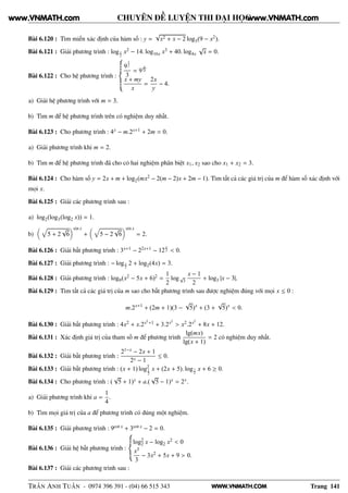WWW.VNMATH.COM
CHUYÊN ĐỀ LUYỆN THI ĐẠI HỌC
Bài 6.120 : Tìm miền xác định của hàm số : y =
√
x2 + x − 2 log3(9 − x2).
Bài 6.121 : Giải phương trình : logx
2
x2 − 14. log16x x3 + 40. log4x
√
x = 0.
Bài 6.122 : Cho hệ phương trình :
9
1
y
3
= 9
x
2y
x + my
x
=
2x
y
− 4.
a) Giải hệ phương trình với m = 3.
b) Tìm m để hệ phương trình trên có nghiệm duy nhất.
Bài 6.123 : Cho phương trình : 4x − m.2x+1 + 2m = 0.
a) Giải phương trình khi m = 2.
b) Tìm m để hệ phương trình đã cho có hai nghiệm phân biệt x1, x2 sao cho x1 + x2 = 3.
Bài 6.124 : Cho hàm số y = 2x + m + log2(mx2 − 2(m − 2)x + 2m − 1). Tìm tất cả các giá trị của m để hàm số xác định với
mọi x.
Bài 6.125 : Giải các phương trình sau :
a) log2(log3(log2 x)) = 1.
b) 5 + 2
√
6
sin x
+ 5 − 2
√
6
sin x
= 2.
Bài 6.126 : Giải bất phương trình : 3x+1 − 22x+1 − 12
x
2 < 0.
Bài 6.127 : Giải phương trình : − logx
2
2 + log2(4x) = 3.
Bài 6.128 : Giải phương trình : log9(x2 − 5x + 6)2 =
1
2
log√
3
x − 1
2
+ log3 |x − 3|.
Bài 6.129 : Tìm tất cả các giá trị của m sao cho bất phương trình sau được nghiệm đúng với mọi x ≤ 0 :
m.2x+1
+ (2m + 1)(3 −
√
5)x
+ (3 +
√
5)x
< 0.
Bài 6.130 : Giải bất phương trình : 4x2 + x.2x2+1 + 3.2x2
> x2.2x2
+ 8x + 12.
Bài 6.131 : Xác định giá trị của tham số m để phương trình
lg(mx)
lg(x + 1)
= 2 có nghiệm duy nhất.
Bài 6.132 : Giải bất phương trình :
21−x − 2x + 1
2x − 1
≤ 0.
Bài 6.133 : Giải bất phương trình : (x + 1) log2
1
2
x + (2x + 5). log1
2
x + 6 ≥ 0.
Bài 6.134 : Cho phương trình : (
√
5 + 1)x + a.(
√
5 − 1)x = 2x.
a) Giải phương trình khi a =
1
4
.
b) Tìm mọi giá trị của a để phương trình có đúng một nghiệm.
Bài 6.135 : Giải phương trình : 9cot x + 3cot x − 2 = 0.
Bài 6.136 : Giải hệ bất phương trình :
log2
2 x − log2 x2 < 0
x3
3
− 3x2 + 5x + 9 > 0.
Bài 6.137 : Giải các phương trình sau :
TRẦN ANH TUẤN - 0974 396 391 - (04) 66 515 343 Trang 141
www.VNMATH.com www.VNMATH.com
 