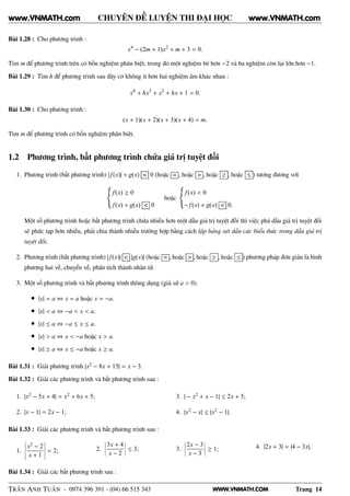 WWW.VNMATH.COM
CHUYÊN ĐỀ LUYỆN THI ĐẠI HỌC
Bài 1.28 : Cho phương trình :
x4
− (2m + 1)x2
+ m + 3 = 0.
Tìm m để phương trình trên có bốn nghiệm phân biệt, trong đó một nghiệm bé hơn −2 và ba nghiệm còn lại lớn hơn −1.
Bài 1.29 : Tìm h để phương trình sau đây có không ít hơn hai nghiệm âm khác nhau :
x4
+ hx3
+ x2
+ hx + 1 = 0.
Bài 1.30 : Cho phương trình :
(x + 1)(x + 2)(x + 3)(x + 4) = m.
Tìm m để phương trình có bốn nghiệm phân biệt.
1.2 Phương trình, bất phương trình chứa giá trị tuyệt đối
1. Phương trình (bất phương trình) | f(x)| + g(x) < 0 (hoặc = , hoặc > , hoặc ≥ , hoặc ≤ ) tương đương với
f(x) ≥ 0
f(x) + g(x) < 0
hoặc
f(x) < 0
− f(x) + g(x) < 0.
Một số phương trình hoặc bất phương trình chứa nhiều hơn một dấu giá trị tuyệt đối thì việc phá dấu giá trị tuyệt đối
sẽ phức tạp hơn nhiều, phải chia thành nhiều trường hợp bằng cách lập bảng xét dấu các biểu thức trong dấu giá trị
tuyệt đối.
2. Phương trình (bất phương trình) | f(x)| < |g(x)| (hoặc = , hoặc > , hoặc ≥ , hoặc ≤ ) phương pháp đơn giản là bình
phương hai vế, chuyển vế, phân tích thành nhân tử.
3. Một số phương trình và bất phương trình thông dụng (giả sử a > 0).
• |x| = a ⇔ x = a hoặc x = −a.
• |x| < a ⇔ −a < x < a.
• |x| ≤ a ⇔ −a ≤ x ≤ a.
• |x| > a ⇔ x < −a hoặc x > a.
• |x| ≥ a ⇔ x ≤ −a hoặc x ≥ a.
Bài 1.31 : Giải phương trình |x2 − 8x + 15| = x − 3.
Bài 1.32 : Giải các phương trình và bất phương trình sau :
1. |x2 − 5x + 4| = x2 + 6x + 5;
2. |x − 1| = 2x − 1;
3. | − x2 + x − 1| ≤ 2x + 5;
4. |x2 − x| ≤ |x2 − 1|.
Bài 1.33 : Giải các phương trình và bất phương trình sau :
1.
¬
¬
¬
¬
¬
x2 − 2
x + 1
¬
¬
¬
¬
¬
= 2; 2.
¬
¬
¬
¬
3x + 4
x − 2
¬
¬
¬
¬ ≤ 3; 3.
¬
¬
¬
¬
2x − 3
x − 3
¬
¬
¬
¬ ≥ 1; 4. |2x + 3| = |4 − 3x|.
Bài 1.34 : Giải các bất phương trình sau :
TRẦN ANH TUẤN - 0974 396 391 - (04) 66 515 343 Trang 14
www.VNMATH.com www.VNMATH.com
 