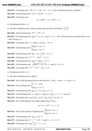 WWW.VNMATH.COM
CHUYÊN ĐỀ LUYỆN THI ĐẠI HỌC
Bài 6.197 : Cho phương trình : (
√
2 + 1)x2
+ (
√
2 − 1)x2
−1 + m = 0. Tìm m để phương trình trên có nghiệm?
Bài 6.198 : Giải bất phương trình : (2, 5)x − 2.(0, 4)x+1 + 1, 6 < 0.
Bài 6.199 : Cho phương trình :
(3 + 2
√
2)tan x
+ (3 − 2
√
2)tan x
= m.
a) Giải phương trình khi m = 6.
b) Xác định m để phương trình có đúng hai nghiệm phân biệt nằm trong khoảng −
π
2
;
π
2
.
Bài 6.200 : Giải bất phương trình : 2log2
2 x + xlog2 x ≤ 4.
Bài 6.201 : Cho bất phương trình : log5(x2 + 4x + m) − log5(x2 + 1) < 1. Tìm m để bất phương trình nghiệm đúng với mọi
x thuộc khoảng (2; 3).
Bài 6.202 : Giải phương trình : (x + 1) log2
3 x + 4x log3 x − 16 = 0.
Bài 6.203 : Giải hệ phương trình :
logx(3x + 2y) = 2
logy(3y + 2x) = 2
Bài 6.204 : Giải bất phương trình : lg(x2 − 3) >
1
2
lg(x2 − 2x + 1).
Bài 6.205 : Giải phương trình : 32x2
+2x+1 − 28.9x2
+x + 9 = 0.
Bài 6.206 : Giải bất phương trình : log4 x2 + log8(x − 1)3 ≤ 1.
Bài 6.207 : Giải bất phương trình : log9(3x2 + 4x + 2) + 1 > log3(3x2 + 4x + 2).
Bài 6.208 : Cho phương trình : 34−2x2
− 2.32−x2
+ 2m − 3 = 0.
a) Giải phương trình khi m = 0.
b) Xác định m để phương trình có nghiệm?
Bài 6.209 : Giải và biện luận phương trình sau theo tham số m : 2 log3 x − log3(x − 1) − log3 m = 0.
Bài 6.210 : Giải hệ phương trình :
3−x.2y = 1152
logx5 (x + y) = 2.
Bài 6.211 : Giải bất phương trình : logx−1(x + 1) > logx2−1(x + 1).
Bài 6.212 : Giải bất phương trình : 2x − log3 8 + x2 log3(2x) − log3 x3 ≥ x2 − 3 + x log3(4x2).
Bài 6.213 : Giải phương trình : log3 sin
x
2
− sin x + log1
3
sin
x
2
+ cos 2x = 0.
Bài 6.214 : Tìm a để bất phương trình sau được nghiệm đúng với mọi x :
a.4x
+ (a − 1).2x+2
+ a − 1 > 0.
Bài 6.215 : Giải và biện luận theo k hệ phương trình :
logx(3x + ky) = 2
logy(3y + kx) = 2.
Bài 6.216 : Giải bất phương trình : logx+1(−2x) > 2.
Bài 6.217 : Giải phương trình : 4x − 2x+1 + 2(2x − 1) sin(2x + y − 1) + 2 = 0.
Bài 6.218 : Giải phương trình : log2
2x − 1
|x|
= 1 + x − 2x.
TRẦN ANH TUẤN - 0974 396 391 - (04) 66 515 343 Trang 145
www.VNMATH.com www.VNMATH.com
 