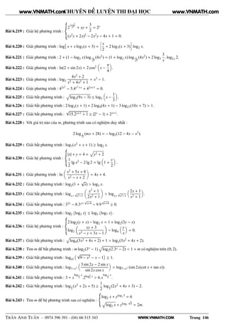 WWW.VNMATH.COM
CHUYÊN ĐỀ LUYỆN THI ĐẠI HỌC
Bài 6.219 : Giải hệ phương trình :
2
1−x2
x2
+ xy +
3
2
= 2y
(x2y + 2x)2 − 2x2y − 4x + 1 = 0.
Bài 6.220 : Giải phương trình : log2
2 x + x log7(x + 3) =
å
x
2
+ 2 log7(x + 3)
è
log2 x.
Bài 6.221 : Giải phương trình : 2 + (1 − log3 x) log 2√
x
(4x2) = (1 + log2 x) log 2√
x
(4x2) + 2 log3
3
x
. log2x 2.
Bài 6.222 : Giải phương trình : ln(2 + sin 2x) = 2 cos2 x −
π
4
.
Bài 6.223 : Giải phương trình : log2
4x2 + 2
x3 + 4x2 + 1
= x3 − 1.
Bài 6.224 : Giải phương trình : 42x2
− 5.4x2+x + 42x+1 = 0.
Bài 6.225 : Giải bất phương trình : log3(9x − 3) ≤ log3 x −
1
3
.
Bài 6.226 : Giải bất phương trình : 2 log3(x + 1) + 2 log9(4x + 1) − 3 log27(10x + 7) > 1.
Bài 6.227 : Giải bất phương trình :
√
15.2x+1 + 1 ≥ |2x − 1| + 2x+1.
Bài 6.228 : Với giá trị nào của m, phương trình sau có nghiệm duy nhất :
2 log 1
25
(mx + 28) = − log5(12 − 4x − x2
).
Bài 6.229 : Giải bất phương trình : log7(x2 + x + 1) ≥ log2 x.
Bài 6.230 : Giải hệ phương trình :
|x| + y = 4 + y2 + 2
1
2
lg x2 − 2 lg 2 = lg 1 +
y
2
.
Bài 6.231 : Giải phương trình : ln
x2 + 5x + 8
x2 − x + 2
= 4x + 4.
Bài 6.232 : Giải bất phương trình : log2(1 +
√
x) > log3 x.
Bài 6.233 : Giải bất phương trình : logx−
√
x2−1
x3 + 1
2x2 + 1
> logx+
√
x2−1
2x + 1
x2 + 1
.
Bài 6.234 : Giải bất phương trình : 32x − 8.3x+
√
x+4 − 9.9
√
x+4 ≥ 0.
Bài 6.235 : Giải bất phương trình : log2
 
log3 x
¡
≤ log5
 
log7 x
¡
.
Bài 6.236 : Giải hệ phương trình :
2 log2(y + x) − log2 x = 1 + log2(3y − x)
log2
xy + 3
x2 − y + 3x − 1
− log4
y
x
= 0.
Bài 6.237 : Giải bất phương trình : log9(3x2 + 4x + 2) + 1 > log3(3x2 + 4x + 2).
Bài 6.238 : Tìm m để bất phương trình : m log2(3x − 1) log2(2.3x − 2) < 1 + m có nghiệm trên (0; 2).
Bài 6.239 : Giải bất phương trình : log|x|
√
9 − x2 − x − 1 ≥ 1.
Bài 6.240 : Giải bất phương trình : log7−x2
3 sin 2x − 2 sin x
sin 2x cos x
= log7−x2 (sin 2x(cot x + tan x)).
Bài 6.241 : Giải bất phương trình : 3 + x
log 1
2
x
.2log2
2 x > 6.x
log 1
2
x
.
Bài 6.242 : Giải bất phương trình : log1
2
(x2 + 2x + 5) ≥
1
2
log1
2
(2x2 + 4x + 3) − 2.
Bài 6.243 : Tìm m để hệ phương trình sau có nghiệm :
log2 x + ylog2 3 = 6
log2 x + ylog2
√
3 = 2m.
TRẦN ANH TUẤN - 0974 396 391 - (04) 66 515 343 Trang 146
www.VNMATH.com www.VNMATH.com
 