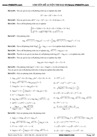 WWW.VNMATH.COM
CHUYÊN ĐỀ LUYỆN THI ĐẠI HỌC
Bài 6.244 : Tìm các giá trị của m để phương trình sau có nghiệm duy nhất
25x
+ (m − 1)5x
+ 2m + 3 = 0.
Bài 6.245 : Tìm các giá trị của a để 3x + (a − 1)2x + (a − 1) > 0 với mọi x ∈ R.
Bài 6.246 : Tìm m để hệ phương trình sau có nghiệm
(2x + 1) [ln(x + 1) + ln x] = (2y + 1)
¢
ln(y + 1) + ln y
£
√
y − 1 − 2 4
√
(y + 1)(x − 1) + m
√
x + 1 = 0.
Bài 6.247 : Giải phương trình
log2
√
x2 + x + 1 + log16(x2
− x + 1)2
=
3
2
log2
3√
x4 + x2 + 1 + log4(x4
− x2
+ 1).
Bài 6.248 : Tìm m để phương trình 4 log2
2
1
√
x
− log1
2
x + m = 0 có nghiệm thuộc khoảng (0; 1).
Bài 6.249 : Tìm a để bất phương trình sau có nghiệm log1
3
√
x2 + 1 > log1
3
(ax + a).
Bài 6.250 : Tìm tất cả các giá trị của tham số a để phương trình log5(25x − log5 a) = x có nghiệm duy nhất.
Bài 6.251 : Tìm các giá trị của m để phương trình sau có nghiệm duy nhất
log0,5(m + 6x) + log2(3 − 2x − x2
) = 0.
Bài 6.252 : Cho phương trình log(x2 + 10x + m) = 2 log(2x + 1) (với m là tham số).
Tìm các giá trị của m để phương trình trên có đúng hai nghiệm thực phân biệt.
Bài 6.253 : Giải các phương trình, bất phương trình :
1. log3−2x(2x2 − 9x + 9) + log3−x(4x2 − 12x + 9) − 4 = 0;
2. log√
2
√
x2 − 6x − 3 + log√
x2−6x−3
2 = 3;
3. 2 log3(3x − 1) + 1 = log√
3(2x + 1);
4. log3(x3 + 1) =
1
2
log3(2x − 1)2 + log√
3(x + 1) ;
5. 6x−1 = 5 log7(6x − 5) + 1;
6. log1
2
log3
√
x2 + 1 + x ≥ log2 log1
3
√
x2 + 1 − x ;
7. 64log2
4 x = 3.2log2
2 x + 3.xlog4 x + 4;
8.
log8 x
log2(1 + 2x)
≤
log2
3√
1 + 2x
log2 x
.
9. 2log2
2 x ≤ x2;
10. 42x2
− 5.4x2+x + 42x+1 = 0;
11. log2(4x − 2) ≥ log2 x −
1
2
;
12. (
√
5 − 1)x + (
√
5 + 1)x − 2x+3
2 = 0;
13. log3
√
x2 − 5x + 6 + log1
3
√
x − 2 > log1
3
√
x + 3;
14. 3log2 x = x2 − 1;
15.
4x + (x − 11)2x − 8(x − 3)
log2 x − 2
≥ 0.
Bài 6.254 : Giải các phương trình, bất phương trình :
1. log2
0,5 x + 4 log2
√
x ≤ 4 − log16 x4;
2. log3
√
x2 − 5x + 6 + log1
3
√
x − 2 >
1
2
log1
3
(x + 3);
3. 9x + (x − 12)3x + 11 − x = 0;
4. log4(x + 1)2 =
1
3
log2(x + 2)3 + 2 log2
√
4 − x + 1;
5.
√
x2 − 3x + 2 log2 x2 ≤
√
x2 − 3x + 2(5 − log√
x 2);
6.
 
2x + 3.2−x¡2 log2 x−log2(x+6)
> 1;
7. (
√
3 + 1)log2 x + x.(
√
3 − 1)log2 x = 1 + x2;
8. (4x − 2.2x − 3) log2 x − 3 > 4
x+1
2 − 4x;
TRẦN ANH TUẤN - 0974 396 391 - (04) 66 515 343 Trang 147
www.VNMATH.com www.VNMATH.com
 