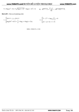WWW.VNMATH.COM
CHUYÊN ĐỀ LUYỆN THI ĐẠI HỌC
9. 2 log3(x2 − 4) + 3 log3(x + 2)2 − log3(x − 2)2 = 4; 10.
√
2x+3 − 2 +
2x + 1
√
2
<
√
4x + 9.2x+1 − 3.
Bài 6.255 : Giải các hệ phương trình
1.
4log3(xy) − 2 = 2log3(xy)
log4(4x2 + 4y2) =
1
2
+ log4 x + log4(x + 3y);
2.
2x − 21−y + log2
x
1 − y
= 0
x(1 − y) + 5y + 1 = 0.
TRẦN ANH TUẤN - 0974 396 391 - (04) 66 515 343 Trang 148
www.VNMATH.com www.VNMATH.com
WWW.VNMATH.COM
 
