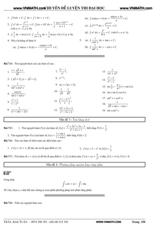WWW.VNMATH.COM
CHUYÊN ĐỀ LUYỆN THI ĐẠI HỌC
1.
Ê
0 dx = C;
Ê
dx =
Ê
1 dx = x + C;
2.
Ê
xα
dx =
xα+1
α + 1
+ C;
Ê
(ax + b)α
dx =
1
a
.
(ax + b)α+1
α + 1
+ C
(với α −1, a 0);
3.
Ê 1
x
dx = ln |x|+C;
Ê 1
ax + b
dx =
1
a
ln |ax+b|+C (a 0);
4. Với a là hằng số khác 0
(a)
Ê
sin(ax + b) dx = −
cos(ax + b)
a
+ C;
(b)
Ê
cos(ax + b) dx =
sin(ax + b)
a
+ C;
(c)
Ê
e(ax+b)
dx =
e(ax+b)
a
+ C;
(d)
Ê
αx
dx =
αx
ln α
+ C (với 0 < α 1);
5. (a)
Ê 1
cos2 x
dx = tan x + C;
(b)
Ê 1
sin2
x
dx = − cot x + C.
Bài 7.4 : Tìm nguyên hàm của các hàm số sau :
1.
x +
√
x + 1
3
√
x
;
2.
  √
x + 1
¡  
x −
√
x + 1
¡
;
3.
1
sin2
x cos2 x
;
4.
cos 2x
sin x + cos x
;
5.
x3
+ 1
1 − x2
;
6.
1
(1 + x)(1 − 2x)
;
7.
2x
− 1
ex
;
8. e3−2x
;
9. x(x + 1)(x + 2);
10.
1
√
x
−
1
3
√
x
;
11.
1 − x2
x
2
;
12.
3x2
+ 3x + 3
x3 − 3x + 2
;
13.
1
x(1 + x)2
;
14.
x4
− 2
x3 − x
;
15. sin x −
π
4
(1 + sin 2x);
16. sin x sin 2x cos 5x;
17. sin6
x + cos6
x;
18.
1
√
2 + sin x − cos x
;
19. sin x cos2
x.
Vấn đề 3 : Tìm hằng số C
Bài 7.5 : 1. Tìm nguyên hàm F(x) của hàm số f(x) =
x3
+ 3x2
+ 3x − 1
x2 + 2x + 1
, biết rằng F(1) =
1
3
.
2. Tìm nguyên hàm F(x) của hàm số f(x) =
1 + sin x
1 + cos x
, biết rằng F(0) = 2.
Bài 7.6 : Tìm các hàm số thỏa mãn các điều kiện sau :
1. f′
(x) = 2x + 1, đồ thị của nó đi qua điểm (1; 5); 2. f′
(x) = 2 − x2
và f(2) =
7
3
.
Bài 7.7 : Tìm hàm số y = f(x) có đồ thị đi qua điểm (−1; 2) và thỏa mãn f′
(x) = ax +
b
x2
, ở đây f(1) = 4 và f′
(1) = 0.
Vấn đề 4 : Phương pháp nguyên hàm từng phần
Công thức
u dv = uv − v du.
Về việc chọn u, v như thế nào chúng ta xem phần phương pháp tích phân từng phần.
Bài 7.8 : Tính các nguyên hàm sau :
TRẦN ANH TUẤN - 0974 396 391 - (04) 66 515 343 Trang 150
www.VNMATH.com www.VNMATH.com
 