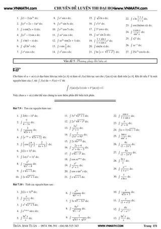 WWW.VNMATH.COM
CHUYÊN ĐỀ LUYỆN THI ĐẠI HỌC
1.
Ê
(1 − 2x)e3x
dx;
2.
Ê
(x2
+ 2x − 1)ex
dx;
3.
Ê
x sin(2x + 1) dx;
4.
Ê
(x2
− 1) sin x dx;
5.
Ê
x ln(1 − x) dx;
6.
Ê √
x ln2
x dx;
7.
Ê
ex
cos x dx;
8.
Ê
ex
sin x dx;
9.
Ê
e3x
sin 5x dx;
10.
Ê
e3x
cos 7x dx;
11.
Ê
xex
cos x dx;
12.
Ê
xe2x
sin(2x + 1) dx;
13.
Ê
x sin
x
2
dx;
14.
Ê
x2
cos x dx;
15.
Ê √
x ln x dx;
16.
Ê
x2
ex
dx;
17.
Ê
3x
cos x dx;
18.
Ê
xex
sin 2x dx;
19.
Ê 1 + sin x
1 + cos x
ex
dx;
20.
Ê
sin(ln x) dx;
21.
Ê
ln x +
√
1 + x2 dx;
22.
Ê
x ln
1 + x
1 − x
dx;
23.
Ê
cos (ln(tan x)) dx;
24.
Ê x cos x
sin2
x
dx;
25.
Ê
x2x
dx;
26.
Ê
xe−x
dx;
27.
Ê
25e3x
cos 4x dx.
Vấn đề 5 : Phương pháp đổi biến số
Cho hàm số u = u(x) có đạo hàm liên tục trên [a; b] và hàm số f(u) liên tục sao cho f [u(x)] xác định trên [a; b]. Khi đó nếu F là một
nguyên hàm của f, tức
Ê
f(u) du = F(u) + C thì
f [u(x)]u′
(x) dx = F [u(x)] + C.
Việc chọn u = u(x) như thế nào chúng ta xem thêm phần đổi biến tích phân.
Bài 7.9 : Tìm các nguyên hàm sau :
1.
Ê
2(4x − 1)6
dx;
2.
Ê 7
4 − 3x
dx;
3.
Ê 3
√
2x + 1
dx;
4.
Ê
e−4x
+
5
√
3x + 2 dx;
5.
Ê
cos
π
2
x −
2
6x + 5
dx;
6.
Ê
(2x + 1)4
dx;
7.
Ê
2x(x2
+ 1)3
dx;
8.
Ê x2
√
x3 − 4
dx;
9.
Ê
x
√
x − 1 dx;
10.
Ê
2x
√
x2 + 1 dx;
11.
Ê
3x2
√
x3 + 1 dx;
12.
Ê
2x3
√
4 − x4 dx;
13.
Ê 3x2
x3 + 1
dx;
14.
Ê x
(3x2 + 9)4
dx;
15.
Ê
2x
√
ex2+4 dx;
16.
Ê 2x + 4
x2 + 4x − 5
dx;
17.
Ê
x
3
√
2 − t2 dx;
18.
Ê
cos xesin x
dx;
19.
Ê ex
ex + 1
dx;
20.
Ê
cos x sin4
x dx;
21.
Ê
x
√
x + 1 dx;
22.
Ê cos x
1 + sin x
dx;
23.
Ê x
x2 + 4
dx;
24.
Ê
(x + 1)
√
x − 1 dx;
25.
Ê tan x
sin2
x
dx;
26.
Ê 4x
(1 − 2x2)
dx;
27.
Ê 4x
(1 − 2x2)2
dx;
28.
Ê ln x
x
dx;
29.
Ê e−x
1 + e−x
dx;
30.
Ê 1
x ln x
dx.
Bài 7.10 : Tính các nguyên hàm sau :
1.
Ê
(2x + 1)20
dx;
2.
Ê x
x2 + 1
dx;
3.
Ê
x2
√
x3 + 5 dx;
4.
Ê
e3 cos x
sin x dx;
5.
Ê ln4
x
x
dx;
6.
Ê e2x
√
ex + 1
dx;
7.
Ê
3x
√
7 − 3x2 dx;
8.
Ê 9x2
√
1 − x3
dx;
9.
Ê 1
√
x(1 +
√
x)3
dx;
10.
Ê x
√
2x + 3
dx;
11.
Ê x
(1 + x2)2
dx;
12.
Ê dx
ex − e−x
;
13.
Ê ln2
x
x
dx;
TRẦN ANH TUẤN - 0974 396 391 - (04) 66 515 343 Trang 151
www.VNMATH.com www.VNMATH.com
 