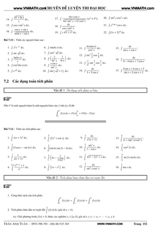 WWW.VNMATH.COM
CHUYÊN ĐỀ LUYỆN THI ĐẠI HỌC
14.
Ê
3
√
1 + ln x
x
dx;
15.
Ê
cos x sin3
x dx;
16.
Ê cos x + sin x
√
sin x − cos x
dx;
17.
Ê sin x cos x
√
a2 sin2
x + b2 cos2 x
, (a2
b2
);
18.
Ê dx
cos x sin2
x
;
19.
Ê
x
√
1 + x2 dx;
20.
Ê
sin2
x cos3
x dx;
21.
Ê
e3 sin x
cos x dx;
22.
Ê
(3x + 2)10
dx.
Bài 7.11 : Tính các nguyên hàm sau :
1.
Ê
x3
e−x2
dx;
2.
Ê
sin
√
x dx;
3.
Ê ln(ln x)
x
dx;
4.
Ê
cos2
(ln x) dx;
5.
Ê
e
√
x
dx;
6.
Ê
sin(ln x) dx;
7.
Ê
cos2 √
x dx;
8.
Ê 1
ln2
x
−
1
ln x
dx;
9.
Ê x cos x
sin2
x
dx;
10.
Ê
sin
  √
x + 1
¡
dx;
11.
Ê ln (tan x)
cos2 x
dx;
12.
Ê
sin5 x
3
cos
x
3
dx;
13.
Ê 1
x2
sin
1
x
cos
1
x
dx;
14.
Ê dx
3 + 5 cos x
;
15.
Ê dx
sin x + cos x
;
16.
Ê dx
8 − 4 sin x + 7 cos x
;
17.
Ê 4 sin x + 6 cos x + 5
sin x + 2 cos x + 2
dx.
7.2 Các dạng toán tích phân
Vấn đề 1 : Sử dụng tích phân cơ bản
Nếu F là một nguyên hàm là một nguyên hàm của f trên [a; b] thì
b
a
f(x) dx = F(x)
¬
¬
¬
b
a
= F(b) − F(a).
Bài 7.12 : Tính các tích phân sau :
1.
2Ê
0
x(x + 1)2
dx;
2.
π
2Ê
0
(2 cos x − sin 2x) dx;
3.
2Ê
1
2
1
x(x + 1)
dx;
4.
ln 2Ê
0
e2x+1
+ 1
ex
dx;
5.
π
2Ê
0
 
2x2
+ cos x
¡
dx;
6.
π
6Ê
0
(sin 6x sin 2x − 6) dx;
7.
8Ê
1
4x −
1
3
3
√
x2
dx;
8.
1Ê
0
3x − e
x
4 dx;
9.
4Ê
1
dx
x2(x + 1)
;
10.
π
3Ê
π
6
sin3
x
1 − cos x
dx;
11.
2Ê
0
√
x3 − 2x2 + x dx;
12.
π
3Ê
π
6
dx
sin2
x cos2 x
;
13.
π
4Ê
0
dx
(1 + tan2 x) cos4 x
;
14.
π
2Ê
− π
2
cos2
2x dx;
15.
π
2Ê
− π
2
sin 2x sin 6x dx;
16.
π
6Ê
0
tan x dx.
Vấn đề 2 : Tích phân hàm chứa dấu trị tuyệt đối
1. Công thức tách cận tích phân
b
a
f(x) dx =
c
a
f(x) dx +
b
c
f(x) dx.
2. Tích phân chứa dấu trị tuyệt đối
bÊ
a
|f(x)| dx (giả sử a > b).
(a) Giải phương trình f(x) = 0, được các nghiệm xi ∈ [a; b], giả sử a ≤ x1 < x2 < · · · < xn ≤ b.
TRẦN ANH TUẤN - 0974 396 391 - (04) 66 515 343 Trang 152
www.VNMATH.com www.VNMATH.com
 
